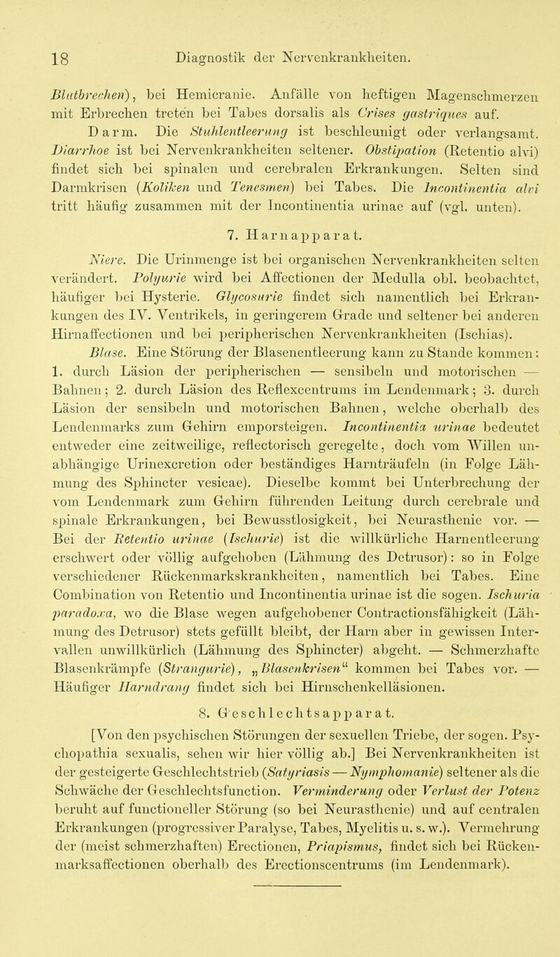 Bhitbrechen), bei Hemicranie. Anfälle von heftigen Magenschmerzen mit Erbrechen treten bei Tabes dorsalis als Crises gastriques auf. Darm. Die Stuhlentleerung ist beschleunigt oder verlangsamt. Diarrhoe ist bei Nervenkrankheiten seltener. Obstipation (Retentio alvi) findet sich bei spinalen und cerebralen Erkrankungen. Selten sind Darmkrisen {Koliken und Tenesmen) bei Tabes. Die Incontinentia ahn tritt häufig zusammen mit der Incontinentia urinae auf (vgl. unten). 7. Harnapparat. Niere. Die Urinmenge ist bei organischen Nervenkrankheiten selten verändert. Polyurie wird bei Affectionen der Medulla obl. beobachtet, häufiger bei Hysterie. Glycosurie findet sich namentlich bei Erkran- kungen des IV. Ventrikels, in geringerem Grrade und seltener bei anderen Hirnaffectionen und bei x^eripherischen Nervenkrankheiten (Ischias). Blase. Eine Störung der Blasenentleerung kann zu Stande kommen: 1. durch Läsion der peripherischen — sensibeln und motorischen — Bahnen; 2. durch Läsion des Beflexcentrums im Lendenniark •, 3. durch Läsion der sensibeln und motorischen Bahnen, welche oberhalb des Lendenmarks zum Grehirn emporsteigen. Incontinentia urinae bedeutet entweder eine zeitweilige, reflectorisch geregelte, doch vom Willen un- abhängige Urinexcretion oder beständiges Harnträufeln (in Folge Läh- mung des Sphincter vesicae). Dieselbe kommt bei Unterbrechung der vom Lendenmark zum Grehirn führenden Leitung durch cerebrale und spinale Erkrankungen, bei Bewusstlosigkeit, bei Neurasthenie vor. — Bei der Retentio urinae (Fschurie) ist die willkürliche Harnentleerung erschwert oder völlig aufgehoben (Lähmung des Detrusor): so in Folge verschiedener Bückenmarkskrankheiten, namentlich bei Tabes. Eine Combination von Betentio und Incontinentia urinae ist die sogen. Ischuria paradoxa, wo die Blase wegen aufgehobener Contractionsfähigkeit (Läh- mung des Detrusor) stets gefüllt bleibt, der Harn aber in gewissen Inter- vallen unwillkürlich (Lähmung des Sphincter) abgeht. — Schmerzhafte Blasenkrämpfe {Strangurte), ^^Blasenkrisen'''' kommen bei Tabes vor. — Häufiger Harndrang findet sich bei Hirnschenkelläsionen. 8. G e s c h 1 e c h t s a p p a r a t. [Von den psychischen Störungen der sexuellen Triebe, der sogen. Psy- cliopatliia sexualis, sehen wir hier völlig ab.] Bei Nervenkrankheiten ist der gesteigerte Geschlechtstrieb {Satyriasis — Nymphomanie) seltener als die Schwäche der Geschlechtsfunction. Verminderung oder Verlust der Potenz beruht auf functioneller Störung (so bei Neurasthenie) und auf centralen Erkrankungen (progressiver Paralyse, Tabes, Myelitis u. s. w.). Vermehrung der (meist schmerzhaften) Erectionen, Priapismus, findet sich bei Rücken- marksaffcctionen oberhalb des Erectionscentrums (im Lendenmark).