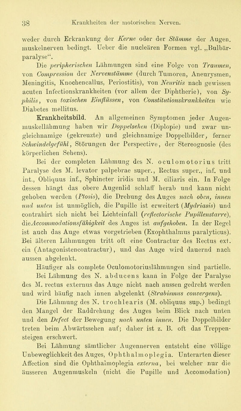 weder durch Erkrankung der Kerne oder der Stämme der Augen, muskelnerven bedingt. Ueber die nucleären Formen vgl. ,,Bulbär- paralyse. Die peripherischen Lähmungen sind eine Folge von Trmimen, von Compression der Nervenstämme (durch Tumoren, Aneurysmen, Meningitis, Knochencalius, Periostitis), von Neuritis nach gewissen acuten Infectionskrankheiten (vor allem der Diphtherie), von Sy- philis^ von toxischen Einflüssen ^ von Constitutionskrankheiten wie Diabetes mellitus. Krankheitsbild. An allgemeinen Symptomen jeder Augen- muskellähmung haben wir Doppelsehen (Diplopie) und zwar un- gleichnamige (gekreuzte) und gleichnamige Doppelbilder^ ferner Schwindelgefühl, Störungen der Perspective, der Stereognosie (des körperlichen Sehens). Bei der completen Lähmung des N. oculomotorius tritt Paralyse des M. levator palpebrae super., Rectus super., inf. und int., Obliquus inf., Sphincter iridis und M. ciliaris ein. In Folge dessen hängt das obere Augenlid schlaff herab und kann nicht gehoben werden (Ptosis), die Drehung des Auges 7iach oben^ innen und unten ist unmöglich, die Pupille ist erweitert {Mydriasis) und contrahirt sich nicht bei Lichteinfall {reflectorische Pupillenstarre), dieÄccommodationsfähigkeit des Auges ist aufgehoben. In der Regel ist auch das Auge etwas vorgetrieben (Exophthalmus paralyticus). Bei älteren Lähmungen tritt oft eine Contractur des Rectus ext. ein (Antagonistencontractur), und das Auge wird dauernd nach aussen abgelenkt. Häufiger als complete Oculomotoriuslähmungen sind partielle. Bei Lähmung des N. abducens kann in Folge der Paralyse des M. rectus externus das Auge nicht nach aussen gedreht werden und wird häufig nach innen abgelenkt {Strabismus convergens). Die Lähmung des N. trochlearis (M. obliquus sup.) bedingt den Mangel der Raddrehung des Auges beim Blick nach unten und den Defect der Bewegung nach unten innen. Die Doppelbilder treten beim Abwärtssehen auf; daher ist z. B. oft das Treppen- steigen erschwert. Bei Lähmung sämtlicher x\ugennerven entsteht eine völlige Unbeweglichkeit des Auges, Ophthalmoplegia. Unterarten dieser Affection sind die Ophthalmoplegia externa, bei welcher nur die äusseren Augenmuskeln (nicht die Pupille und Accomodation)