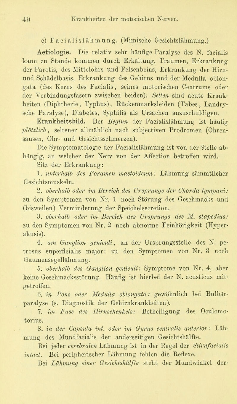 c) Facialislähmung. (Mimische Gesichtslähmung.) Aetiologie. Die relativ sehr häufige Paralyse des N. facialis kann zu Stande kommen durch Erkältung, Traumen, Erkrankung der Parotis, des Mittelohrs und Felsenbeins, Erkrankung der Hirn- und Schädelbasis, Erkrankung des Gehirns und der Medulla oblon- gata (des Kerns des Facialis, seines motorischen Centrums oder der Verbindungsfasern zwischen beiden). Selten sind acute Krank- heiten (Diphtherie, Typhus), Rückenmarksleiden (Tabes , Landry- sche Paralyse), Diabetes, Syphilis als Ursachen anzuschuldigen. Krankheitsbild. Der Beginn der Facialislähmung ist häufig plötzlich, seltener allmählich nach subjectiven Prodromen (Ohren- sausen, Ohr- und Gesichtsschmerzen). Die Symptomatologie der Facialislähmung ist von der Stelle ab- hängig, an welcher der Nerv von der Affection betroffen wird. Sitz der Erkrankung: 1. unterhalb des Foramen mastoidemn: Lähmung sämmtlicher Gesichtsmuskeln. 2. oberhalb oder im Bereich des Ursprungs der Chorda tympani: zu den Symptomen von Nr. 1 noch Störung des Geschmacks und (bisweilen) Verminderung der Speichelsecretion. 3. oberhalb oder im Bereich des Ursprungs des M. stapedius: zu den Symptomen von Nr. 2 noch abnorme Feinhörigkeit (Hyper- akusis). 4. am Ganglion geniculi, an der Ursprungsstelle des N. pe- trosus superficialis major: zu den Symptomen von Nr. 3 noch Gaumensegellähmung. 5. oberhalb des Ganglion geniculi: Symptome von Nr. 4, aber keine Geschmacksstörung. Häufig ist hierbei der N. acusticus mit- getr offen. 6. in Pons oder Medtdla oblongata: gewöhnlich bei Bulbär- paralyse (s. Diagnostik der Gehirnkrankheiten). 7. im Fuss des Hirnschenkels: Betheiligung des Oculomo- torius. 8. in der Capsida int. oder im Gi/rus centralis anterior: Läh- mung des Mundfacialis der anderseitigen Gesichtshälfte. Bei jeder cerebralen Lähmung ist in der Regel der Stirnfacialis intact. Bei peripherischer Lähmung fehlen die Reflexe. Bei Lähmung einer Gesichtshälfte steht der Mundwinkel der-