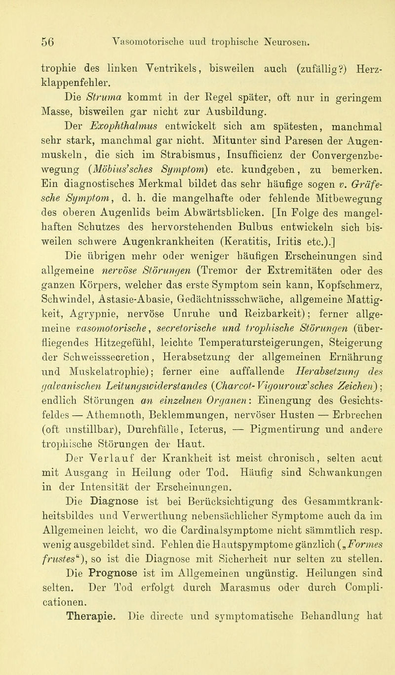 trophie des linken Ventrikels, bisweilen auch (zufällig?) Herz- klappenfehler. Die Struma kommt in der Eegel später, oft nur in geringem Masse, bisweilen gar nicht zur Ausbildung. Der Exophthalmus entwickelt sich am spätesten, manchmal sehr stark, manchmal gar nicht. Mitunter sind Paresen der Augen- muskeln, die sich im Strabismus, Insufficienz der Convergenzbe- wegung {Möbius'sches Symptom) etc. kundgeben, zu bemerken. Ein diagnostisches Merkmal bildet das sehr häufige sogen v. Gräfe- sche Symptom, d. h. die mangelhafte oder fehlende Mitbewegung des oberen Augenlids beim Abwärtsblicken. [In Folge des mangel- haften Schutzes des hervorstehenden Bulbus entwickeln sich bis- weilen schwere Augenkrankheiten (Keratitis, Iritis etc.).] Die übrigen mehr oder weniger häufigen Erscheinungen sind allgemeine nervöse Störungen (Tremor der Extremitäten oder des ganzen Körpers, welcher das erste Symptom sein kann, Kopfschmerz, Schwindel, Astasie-Abasie, Gedächtnissschwäche, allgemeine Mattig- keit, Agrypnie, nervöse Unruhe und Reizbarkeit); ferner allge- meine vasomotorische, secretorische und trophische Störungen (über- fliegendes Hitzegefühl, leichte Temperatursteigerungen, Steigerung der Schweisssecretion, Herabsetzung der allgemeinen Ernährung und Muskelatrophie); ferner eine auffallende Herabsetzung des galvanischen Leitungswiderstandes {Charcot- Vigouroux'sches Zeichen^; endlich Störungen a^n einzelnen Organen: Einengung des Gesichts- feldes— Athemnoth, Beklemmungen, nervöser Husten — Erbrechen (oft unstillbar), Durchfälle, Icterus, — Pigmentirung und andere trophische Störungen der Haut. Der Verlauf der Krankheit ist meist chronisch, selten acut mit Ausgang in Heilung oder Tod. Häufig sind Schwankungen in der Intensität der Erscheinungen. Die Diagnose ist bei Berücksichtigung des Gesammtkrank- heitsbildes und Verwerthung nebensächlicher Symptome auch da im Allgemeinen leicht, wo die Cardinalsymptome nicht sämmtlich resp. wenig ausgebildet sind. Fehlen die Hautspymptome gänzlich {„Formes frustes^), so ist die Diagnose mit Sicherheit nur selten zu stellen. Die Prognose ist im Allgemeinen ungünstig. Heilungen sind selten. Der Tod erfolgt durch Marasmus oder durch Compli- cationen. Therapie. Die directe und symptomatische Behandlung hat