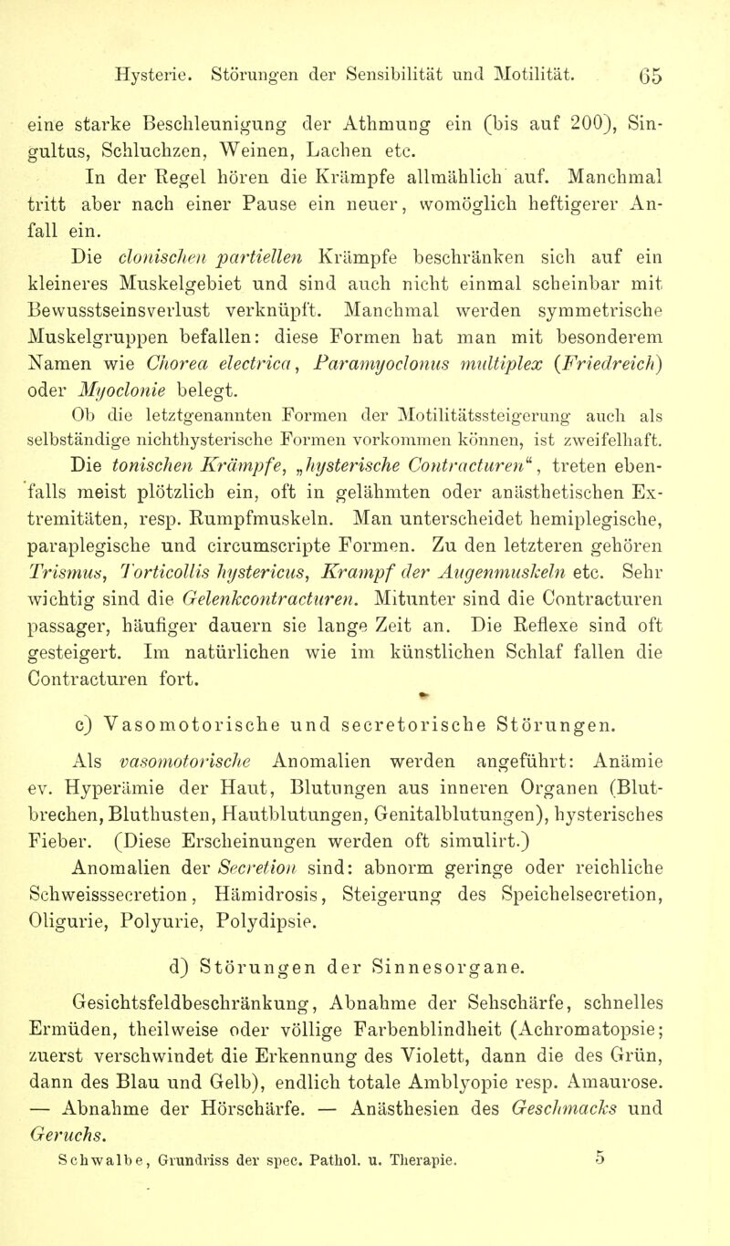 eine starke Beschleunigung der Athmuug ein (bis auf 200), Sin- gultus, Schluchzen, Weinen, Lachen etc. In der Kegel hören die Krämpfe allmählich auf. Manchmal tritt aber nach einer Pause ein neuer, womöglich heftigerer An- fall ein. Die clonischeii partiellen Krämpfe beschränken sich auf ein kleineres Muskelgebiet und sind auch nicht einmal scheinbar mit Bewusstseinsverlust verknüpft. Manchmal werden symmetrische Muskelgruppen befallen: diese Formen hat man mit besonderem Namen wie Chorea electrica, Paramyoclonus multiplex {Friedreich) oder Myoclonie belegt. Ob die letztgenannten Formen der Motilitätssteigerung auch als selbständige nichthysterische Formen vorkommen können, ist zweifelhaft. Die toniscJien Krämpfe, „hysterische Contracturen'^, treten eben- falls meist plötzlich ein, oft in gelähmten oder anästhetischen Ex- tremitäten, resp. Rumpfmuskeln. Man unterscheidet hemiplegische, paraplegische und circumscripte Formen. Zu den letzteren gehören Trismus, Torticollis hystericus, Krampf der Augenmuskeln etc. Sehr wichtig sind die Gelenkcontracturen. Mitunter sind die Contracturen passager, häufiger dauern sie lange Zeit an. Die Reflexe sind oft gesteigert. Im natürlichen wie im künstlichen Schlaf fallen die Contracturen fort. ♦> c) Vasomotorische und secretorische Störungen. Als vasomotorische Anomalien werden angeführt: Anämie ev. Hyperämie der Haut, Blutungen aus inneren Organen (Blut- brechen, Bluthusten, Hautblutungen, Genitalblutungen), hysterisches Fieber. (Diese Erscheinungen werden oft simulirt.) Anomalien der Secretioii sind: abnorm geringe oder reichliche Schweisssecretion, Hämidrosis, Steigerung des Speichelsecretion, Oligurie, Polyurie, Polydipsie. d) Störungen der Sinnesorgane. Gesichtsfeldbeschränkung, Abnahme der Sehschärfe, schnelles Ermüden, theilweise oder völlige Farbenblindheit (Achromatopsie; zuerst verschwindet die Erkennung des Violett, dann die des Grün, dann des Blau und Gelb), endlich totale Amblyopie resp. Amaurose. — Abnahme der Hörschärfe. — Anästhesien des Geschmacks und Geruchs. Schwalbe, Grundriss der spec. Pathol. u. Therapie. 5