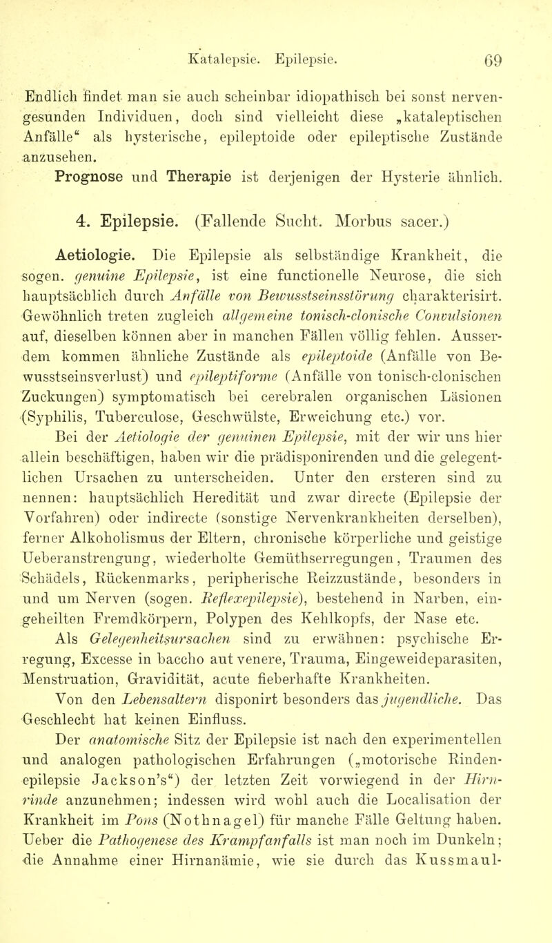 Endlich findet man sie auch scheinbar idiopathisch bei sonst nerven- gesunden Individuen, doch sind vielleicht diese „kataleptischen Anfälle als hysterische, epileptoide oder epileptische Zustände anzusehen. Prognose und Therapie ist derjenigen der Hysterie ähnlich. 4. Epilepsie. (Fallende Sucht. Morbus sacer.) Aetiologie. Die Epilepsie als selbständige Krankheit, die sogen, r/enuine Epilepsie^ ist eine functionelle Neurose, die sich hauptsächlich durch Anfälle von Beivusstseinsstörimcj charakterisirt. Gewöhnlich treten zugleich allgemeine tonisch-clonische Convulsionen auf, dieselben können aber in manchen Fällen völlig fehlen. Ausser- dem kommen ähnliche Zustände als epileptoide (Anfälle von Be- wusstseinsverlust) und epileptiforme (Anfälle von tonisch-clonischen Zuckungen) symptomatisch bei cerebralen organischen Läsionen (Syphilis, Tuberculose, Geschwülste, Erweichung etc.) vor. Bei der Aetiologie der genuinen Epilepsie, mit der wir uns hier allein beschäftigen, haben wir die prädisponirenden und die gelegent- lichen Ursachen zu unterscheiden. Unter den ersteren sind zu nennen: hauptsächlich Heredität und zwar directe (Epilepsie der Vorfahren) oder indirecte (sonstige Nervenkrankheiten derselben), ferner Alkoholismus der Eltern, chronische körperliche und geistige Ueberanstrengung, wiederholte Gemüthserregungen, Traumen des Schädels, Rückenmarks, peripherische Reizzustände, besonders in und um Nerven (sogen. Eeflexejnlejysie), bestehend in Narben, ein- geheilten Fremdkörpern, Polypen des Kehlkopfs, der Nase etc. Als Gelegenheitslirsachen sind zu erwähnen: psychische Er- regung, Excesse in baccho aut venere, Trauma, Eingeweideparasiten, Menstruation, Gravidität, acute fieberhafte Krankheiten. Von d^Qw Lehensaitern disponirt besonders das Das Geschlecht hat keinen Einfluss. Der anatomische Sitz der Epilepsie ist nach den experimentellen und analogen pathologischen Erfahrungen („motorische Rinden- epilepsie Jackson's) der letzten Zeit vorwiegend in der Hir)i- rinde anzunehmen; indessen wird wohl auch die Localisation der Krankheit im Pous (Nothnagel) für manche Fälle Geltung haben. Ueber die Pathogenese des Krampfanfalls ist man noch im Dunkeln; die Annahme einer Hirnanämie, wie sie durch das Kussmaul-