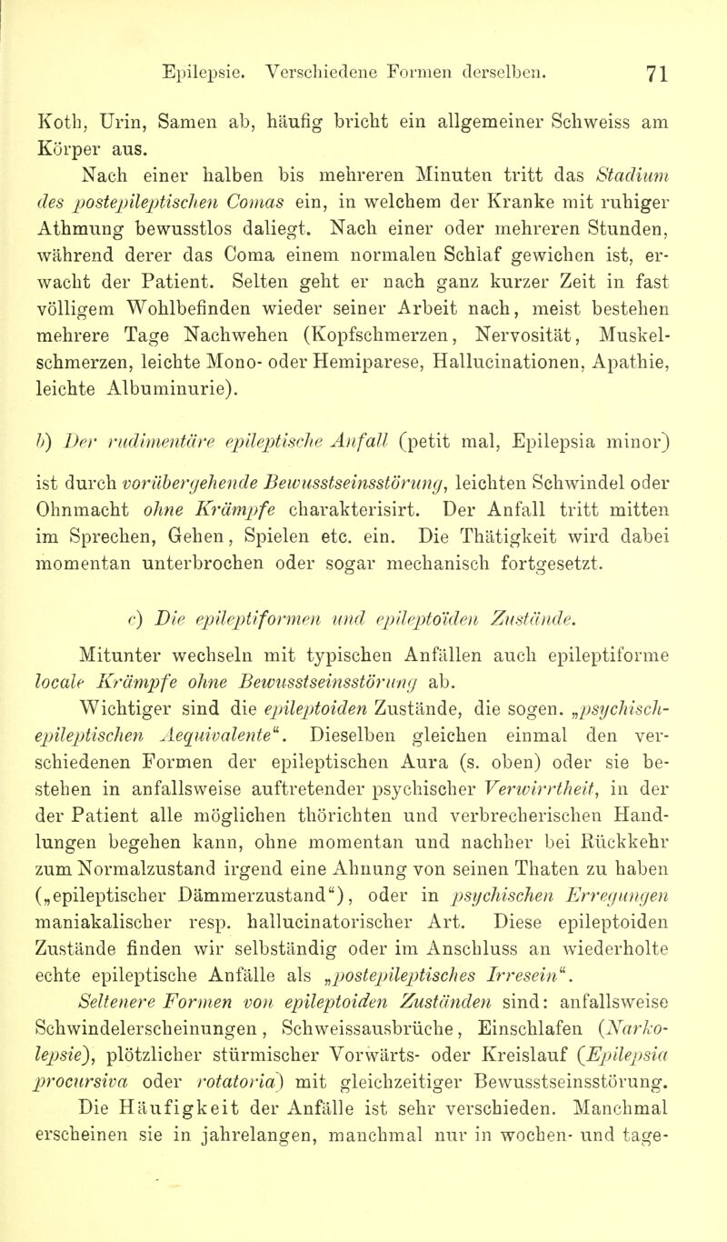 Kotb, Urin, Samen ab, häufig bricht ein allgemeiner Schweiss am Körper aus. Nach einer halben bis mehreren Minuten tritt das Stadium des postepileptisclien Comas ein, in welchem der Kranke mit ruhiger Athmung bewusstlos daliegt. Nach einer oder mehreren Stunden, während derer das Coma einem normalen Schlaf gewichen ist, er- wacht der Patient. Selten geht er nach ganz kurzer Zeit in fast völligem Wohlbefinden wieder seiner Arbeit nach, meist bestehen mehrere Tage Nachwehen (Kopfschmerzen, Nervosität, Muskel- schmerzen, leichte Mono- oder Hemiparese, Hallucinationen, Apathie, leichte Albuminurie). h) Der rudimentäre epileptische Anfall (petit mal, Epilepsia minor) ist durch vorübergehende Bewusstseinsstörwig, leichten Schwindel oder Ohnmacht ohne Krämpfe charakterisirt. Der Anfall tritt mitten im Sprechen, Gehen, Spielen etc. ein. Die Thätigkeit wird dabei momentan unterbrochen oder sogar mechanisch fortgesetzt. c) Die epileptiformen und epileptoiden Zustände. Mitunter wechseln mit typischen Anfällen auch epileptiforme locale Krämpfe ohne Beivusstseinsstörung ab. Wichtiger sind die epilepdoiden Zustände, die sogen, ^psychisch- epileptischen Aeq^uivalente^. Dieselben gleichen einmal den ver- schiedenen Formen der epileptischen Aura (s. oben) oder sie be- stehen in anfallsweise auftretender psychischer Verivirrtheit, in der der Patient alle möglichen thörichten und verbrecherischen Hand- lungen begehen kann, ohne momentan und nachher bei Rückkehr zum Normalzustand irgend eine Ahnung von seinen Thaten zu haben („epileptischer Dämmerzustand), oder in psychischen Erregungen maniakalischer resp. hallucinatorischer Art. Diese epileptoiden Zustände finden wir selbständig oder im Anschluss an wiederholte echte epileptische Anfälle als ^postepileptisches Irresein. Seltenere Formen von epileptoiden Zuständen sind: anfallsweise Schwindelerscheinungen, Schweissausbrüche, Einschlafen {Narl-o- lepsie^, plötzlicher stürmischer Vorwärts- oder Kreislauf (^Ejjilejjsia procursiva oder rotatoria) mit gleichzeitiger Bewusstseinsstörung. Die Häufigkeit der Anfälle ist sehr verschieden. Manchmal erscheinen sie in jahrelangen, manchmal nur in wochen- und tage-