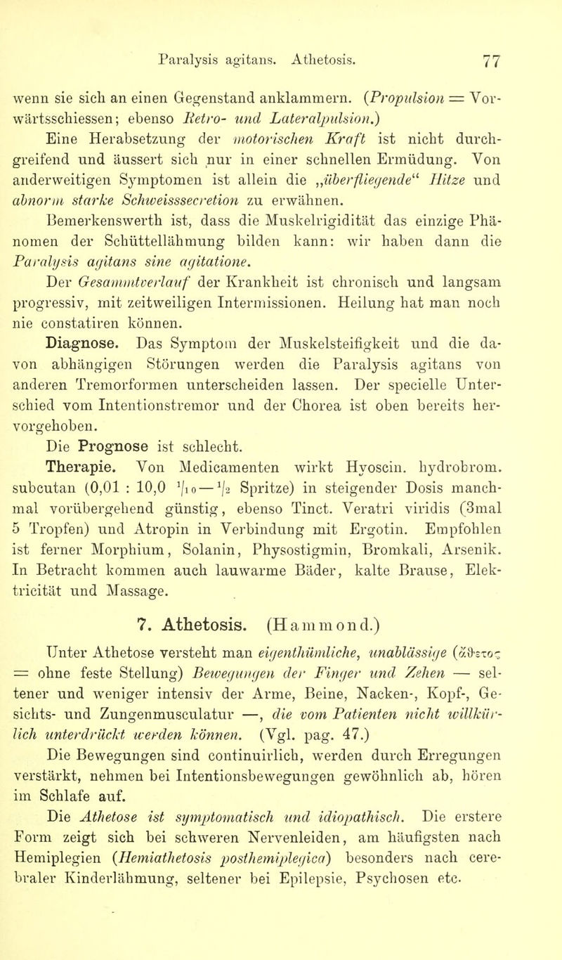 wenn sie sich an einen Gegenstand anklammern. {Propidsion = Vor- wärtsschiessen; ebenso Retro- und LateraljjuUion.) Eine Herabsetzung der motorischen Kraft ist nicht durch- greifend und äussert sich nur in einer schnellen Ermüdung. Von anderweitigen Symptomen ist allein die „überfliegende^^ Hitze und abnorm starke Schiveisssecretion zu erwähnen. Bemerkenswerth ist, dass die Muskelrigidität das einzige Phä- nomen der Schüttellähmung bilden kann: wir haben dann die Paralysis a<jitans sine agitatione. Der Gesanuidverlaitf der Krankheit ist chronisch und langsam progressiv, mit zeitweiligen Interniissionen. Heilung hat man noch nie constatiren können. Diagnose. Das Symptom der Muskelsteifigkeit und die da- von abhängigen Störungen werden die Paralysis agitans von anderen Tremorformen unterscheiden lassen. Der specielle Unter- schied vom Intentionstremor und der Chorea ist oben bereits her- vorgehoben. Die Prognose ist schlecht. Therapie. Von Medicamenten wirkt Hyoscin. hydrobrom. subcutan (0,01 : 10,0 ^/lo — ^2 Spritze) in steigender Dosis manch- mal vorübergehend günstig, ebenso Tinct. Veratri viridis (3mal 5 Tropfen) und Atropin in Verbindung mit Ergotin. Empfohlen ist ferner Morphium, Solanin, Physostigmin, Bromkali, Arsenik. In Betracht kommen auch lauwarme Bäder, kalte Brause, Elek- tricität und Massage. 7. Athetosis. (Hammond.) Unter Athetose versteht man eigenthümliche, unablässige (aO-sToc = ohne feste Stellung) BetvegiDigen der Finger und. Zehen — sel- tener und weniger intensiv der Arme, Beine, Nacken-, Kopf-, Ge- sichts- und Zungenmusculatur —, die vom Patienten nicht willkür- lich iinterdrücld werden können. (Vgl. pag. 47.) Die Bewegungen sind continuirlich, werden durch Erregungen verstärkt, nehmen bei Intentionsbewegungen gewöhnlich ab, hören im Schlafe auf. Die Athetose ist symptomatisch und idiopathisch. Die erstere Form zeigt sich bei schweren Nervenleiden, am häufigsten nach Hemiplegien (Hemiathetosis posthemiplegica) besonders nach cere- braler Kinderlähmung, seltener bei Epilepsie, Psychosen etc.