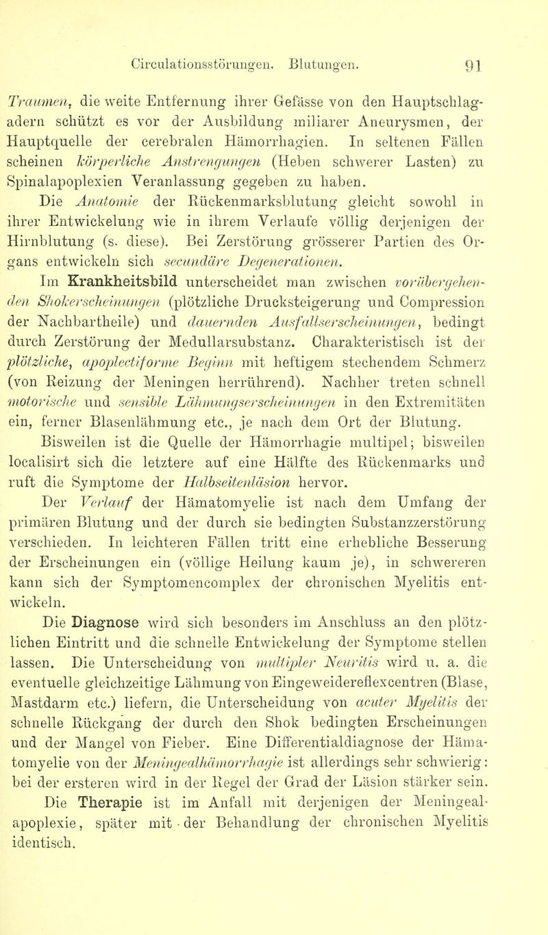 Traumen^ die weite Entfernung ihrer Gefässe von den Hauptschlag- adern schützt es vor der Ausbildung miliarer Aneurysmen, der Hauptquelle der cerebralen Hämorrhagien. In seltenen Fällen scheinen körperliche Anstrengungen (Heben schwerer Lasten) zu Spinalapoplexien Veranlassung gegeben zu haben. Die Anatomie der Rückenmarksblutung gleicht sowohl in ihrer Entwickelung wie in ihrem Verlaufe völlig derjenigen der Hirnblutung (s. diese). Bei Zerstörung grösserer Partien des Or- gans entwickeln sich secimdäre Degenerationen. Im Krankheitsbild unterscheidet man zwischen vorübergehen- den ShoJierscheinungen (plötzliche Drucksteigerung und Compression der Nachbartheile) und dauernden Ausfallserscheinungen, bedingt durch Zerstörung der Medullarsubstanz. Charakteristisch ist der plötzliche, apoplectiforme Beginn mit heftigem stechendem Schmerz (von Reizung der Meningen herrührend). Nachher treten schnell motorische und soisihle Lähiniingserscheinungen in den Extremitäten ein, ferner Blasenlähmung etc., je nach dem Ort der Blutung. Bisweilen ist die Quelle der Hämorrhagie multipel; bisweilen localisirt sich die letztere auf eine Hälfte des Rückenmarks und ruft die Symptome der Halbseitenläsion hervor. Der Verlauf der Hämatomyelie ist nach dem Umfang der primären Blutung und der durch sie bedingten Substanzzerstörung verschieden. In leichteren Fällen tritt eine erhebliche Besserung der Erscheinungen ein (völlige Heilung kaum je), in schwereren kann sich der Symptomencomplex der chronischen Myelitis ent- wickeln. Die Diagnose wird sich besonders im Anschluss an den plötz- lichen Eintritt und die schnelle Entwickelung der Symptome stellen lassen. Die Unterscheidung von multipler Neuritis wird u. a. die eventuelle gleichzeitige Lähmung von Eingeweidereflexcentren (Blase, Mastdarm etc.) liefern, die Unterscheidung von acuter Myelitis der schnelle Rückgang der durch den Shok bedingten Erscheinungen und der Mangel von Fieber. Eine Dilferentialdiagnose der Häma- tomyelie von der Meningealhämorrhagie ist allerdings sehr schwierig: bei der ersteren wdrd in der Regel der Grad der Läsion stärker sein. Die Therapie ist im Anfall mit derjenigen der Meningeal- apoplexie, später mit - der Behandlung der chronischen Myelitis identisch.