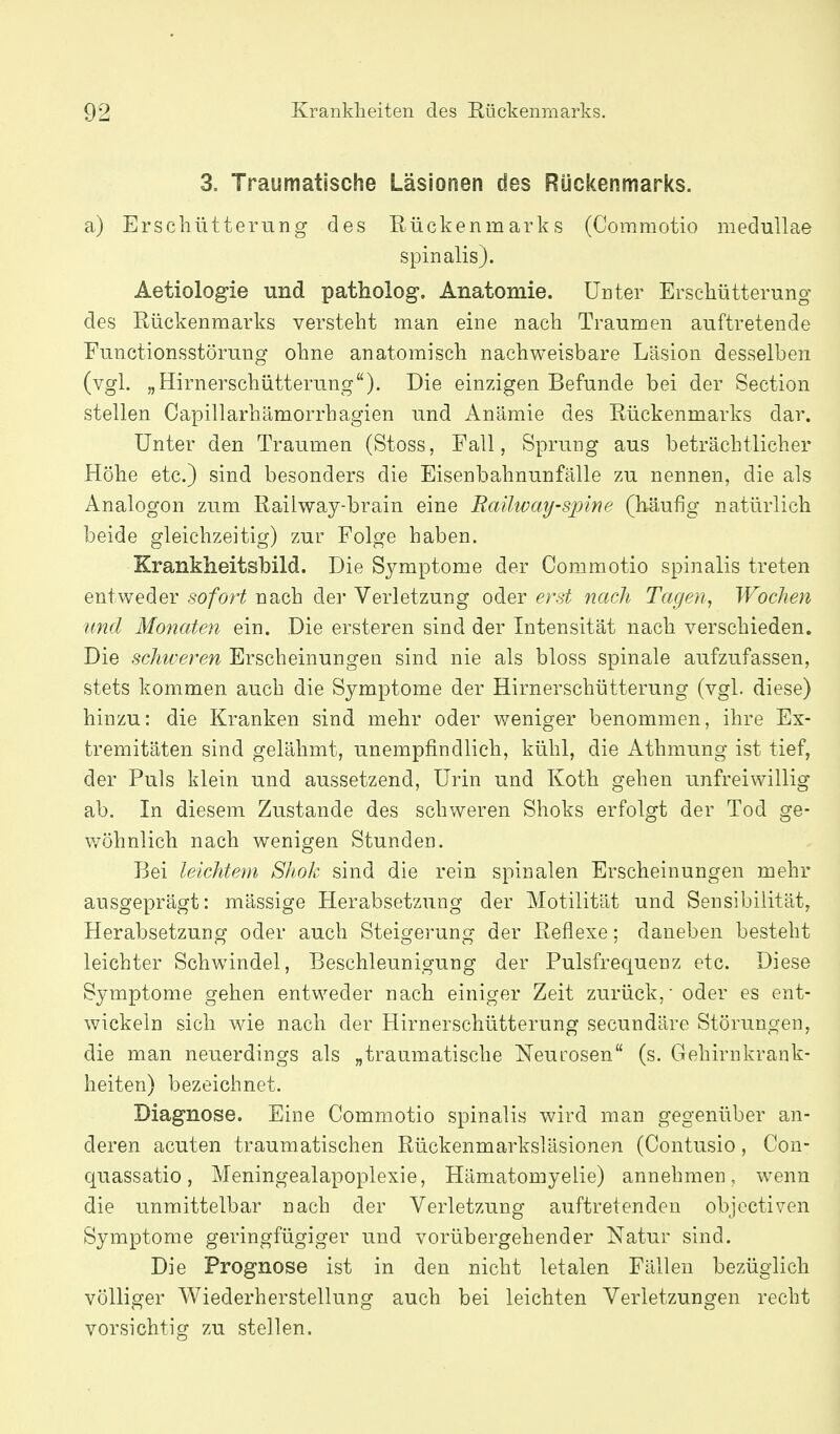 3. Traumatische Läsionen des Rückenmarks. a) Erschütterung des Rückenmarks (Commotio meduUae spinalis). Aetiologie und patholog. Anatomie. Unter Erschütterung des Rückenmarks versteht man eine nach Traumen auftretende Functionsstörung ohne anatomisch nachweisbare Läsion desselben (vgl. „Hirnerschütterung). Die einzigen Befunde bei der Section stellen Capillarhämorrhagien und Anämie des Rückenmarks dar. Unter den Traumen (Stoss, Fall, Sprung aus beträchtlicher Höhe etc.) sind besonders die Eisenbahnunfälle zu nennen, die als Analogon zum Railway-brain eine Raüway-spine (hä,ufig natürlich beide gleichzeitig) zur Folge haben. Krankheitsbild. Die Symptome der Commotio spinalis treten entweder sofort nach der Verletzung oder erst nach Tagen, Wochen lind Monaten ein. Die ersteren sind der Intensität nach verschieden. Die schweren Erscheinungen sind nie als bloss spinale aufzufassen, stets kommen auch die Symptome der Hirnerschütterung (vgl. diese) hinzu: die Kranken sind mehr oder weniger benommen, ihre Ex- tremitäten sind gelähmt, unempfindlich, kühl, die Athmung ist tief, der Puls klein und aussetzend, Urin und Koth gehen unfreiwillig ab. In diesem Zustande des schweren Shoks erfolgt der Tod ge- wöhnlich nach wenigen Stunden. Bei leichtem Shok sind die rein spinalen Erscheinungen mehr ausgeprägt: mässige Herabsetzung der Motilität und Sensibilität, Herabsetzung oder auch Steigerung der Reflexe; daneben besteht leichter Schwindel, Beschleunigung der Pulsfrequenz etc. Diese Symptome gehen entweder nach einiger Zeit zurück, oder es ent- wickeln sich wie nach der Hirnerschütterung secundäre Störungen, die man neuerdings als „traumatische Neurosen (s. Gehirnkrank- heiten) bezeichnet. Diagnose. Eine Commotio spinalis wird man gegenüber an- deren acuten traumatischen Rückenmarksläsionen (Contusio, Con- quassatio, Meningealapoplexie, Hämatomyelie) annehmen, wenn die unmittelbar nach der Verletzung auftretenden objcctiven Symptome geringfügiger und vorübergehender Natur sind. Die Prognose ist in den nicht letalen Fällen bezüglich völliger Wiederherstellung auch bei leichten Verletzungen recht vorsichtig zu stellen.