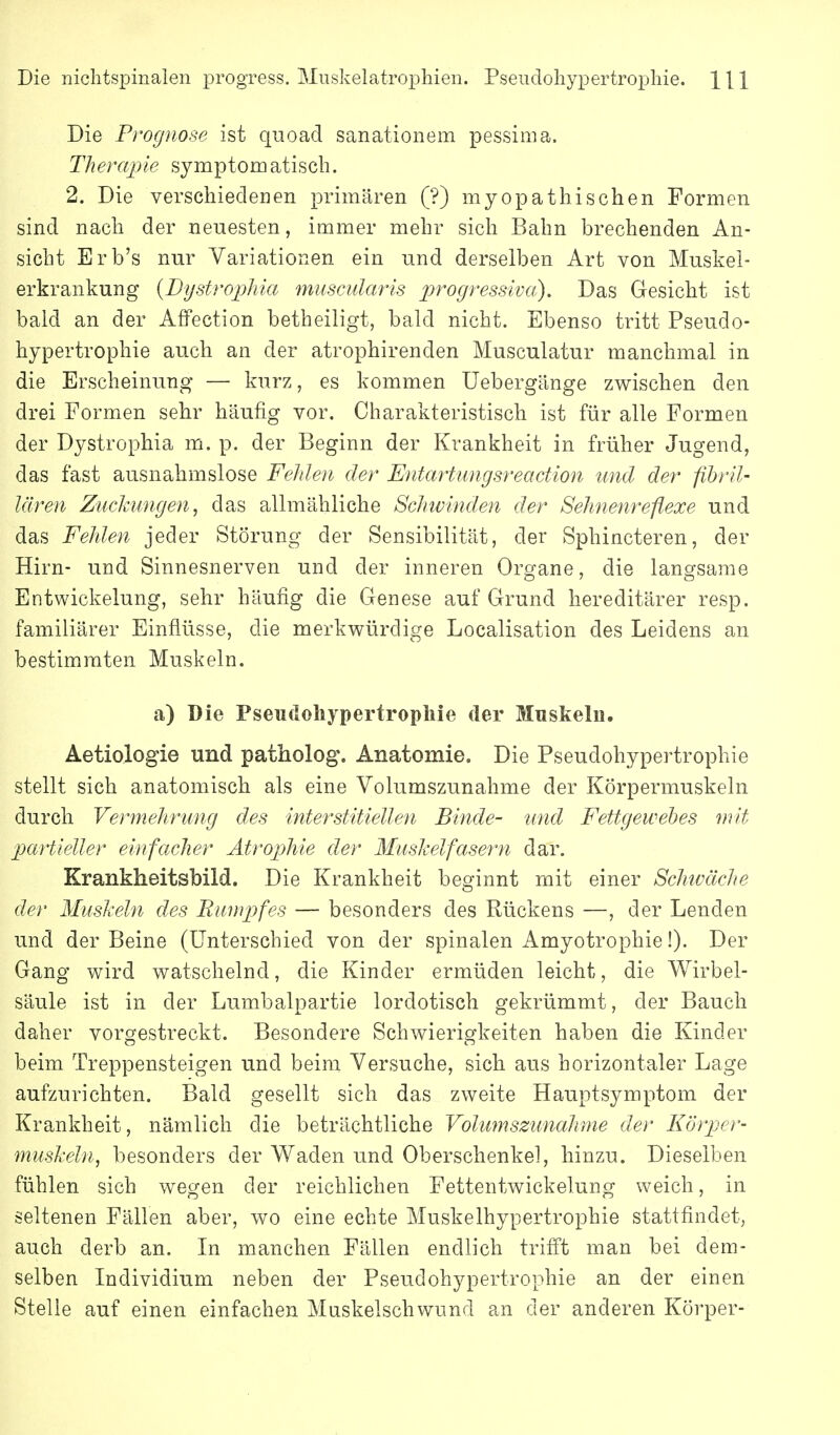 Die niclitspinalen progress. Muskelatrophien. Pseudoliypertropliie. Hl Die Prognose ist quoad sanationem pessima. Therapie symptomatisch. 2. Die verschiedenen primären (?) myopathischen Formen sind nach der neuesten, immer mehr sich Bahn brechenden An- sicht Erb's nur Variationen ein und derselben Art von Muskel- erkrankung {Dystrophia muscularis progressiva). Das Gesicht ist bald an der AfFection betheiligt, bald nicht. Ebenso tritt Pseudo- hypertrophie auch an der atrophirenden Musculatur manchmal in die Erscheinung — kurz, es kommen üebergänge zwischen den drei Formen sehr häufig vor. Charakteristisch ist für alle Formen der Dystrophia m. p. der Beginn der Krankheit in früher Jugend, das fast ausnahmslose Felden der Entartungsreaction und der fihril- lären Zuckungen, das allmähliche Schwinden der Sehnenreflexe und das Fehlen jeder Störung der Sensibilität, der Sphincteren, der Hirn- und Sinnesnerven und der inneren Organe, die langsame Entwickelung, sehr häufig die Genese auf Grund hereditärer resp. familiärer Einflüsse, die merkwürdige Localisation des Leidens an bestimmten Muskeln. a) Die Pseudoliypertropliie der Muskeln. Aetiologie und patiiolog. Anatomie. Die Pseudohypertrophie stellt sich anatomisch als eine Volumszunahme der Körpermuskeln durch Vermehrung des interstitiellen Binde- und Fettgewebes mit partieller einfacher Ätropjhie der Muskelfasern dar. KrankheitsMld. Die Krankheit besfinnt mit einer Schwäche der Muskeln des Rumpfes — besonders des Rückens —, der Lenden und der Beine (Unterschied von der spinalen Amyotrophie!). Der Gang wird watschelnd, die Kinder ermüden leicht, die Wirbel- säule ist in der Lumbaipartie lordotisch gekrümmt, der Bauch daher vorgestreckt. Besondere Schwierigkeiten haben die Kinder beim Treppensteigen und beim Versuche, sich aus horizontaler Lage aufzurichten. Bald gesellt sich das zweite Hauptsymptom der Krankheit, nämlich die beträchtliche Volumszunahme der Körper- muskeln, besonders der Waden und Oberschenkel, hinzu. Dieselben fühlen sich wegen der reichlichen Fettentwickelung weich, in seltenen Fällen aber, wo eine echte Muskelhypertrophie stattfindet, auch derb an. In manchen Fällen endlich triiFt man bei dem- selben Individium neben der Pseudohypertrophie an der einen Stelle auf einen einfachen Muskelschwund an der anderen Körper-