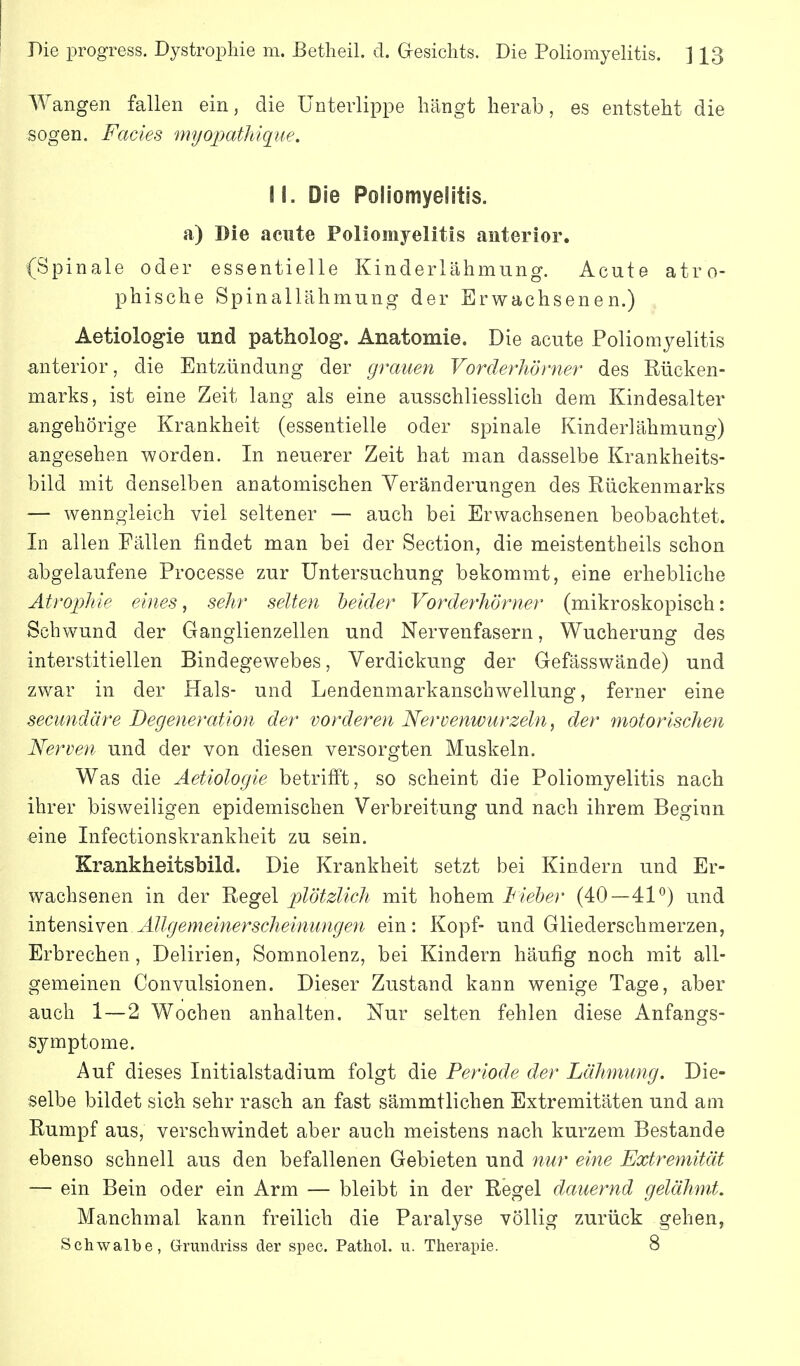 Pie progress. Dystrophie m. ßetlieil. d. Gesichts. Die Poliomyelitis. ] 13 Wangen fallen ein, die Unterlippe hängt herab, es entsteht die sogen. Facies myopatliique. W. Die Poliomyelitis, a) Die acute Poliomyelitis anterior. (Spinale oder essentielle Kinderlähmung. Acute atro- phische Spinallähmung der Erwachsenen.) Aetiologie und patholog. Anatomie. Die acute Poliomyelitis anterior, die Entzündung der grauen Vorderhörner des Rücken- marks, ist eine Zeit lang als eine ausschliesslich dem Kindesalter angehörige Krankheit (essentielle oder spinale Kinderlähmung) angesehen worden. In neuerer Zeit hat man dasselbe Krankheits- bild mit denselben anatomischen Veränderungen des Rückenmarks — wenngleich viel seltener — auch bei Erwachsenen beobachtet. In allen Fällen findet man bei der Section, die meistentheils schon abgelaufene Processe zur Untersuchung bekommt, eine erhebliche Ätropliie eines ^ sehr selten heider Vorderhörner (mikroskopisch: Schwund der Ganglienzellen und Nervenfasern, Wucherung des interstitiellen Bindegewebes, Verdickung der Gefässwände) und zwar in der Hals- und Lendenmarkanschwellung, ferner eine secundäre Degeneration der vorderen Nervenwurzeln, der motorischen Nerven und der von diesen versorgten Muskeln. Was die Aetiologie betrifft, so scheint die Poliomyelitis nach ihrer bisweiligen epidemischen Verbreitung und nach ihrem Beginn eine Infectionskrankheit zu sein. Krankheitsbild. Die Krankheit setzt bei Kindern und Er- wachsenen in der Regel plötzlich mit hohem iiel>er (40—41°) und intensiven Allgemeinerscheinungen ein: Kopf- und Gliederschmerzen, Erbrechen, Delirien, Somnolenz, bei Kindern häufig noch mit all- gemeinen Convulsionen. Dieser Zustand kann wenige Tage, aber auch 1—2 Wochen anhalten. Nur selten fehlen diese Anfangs- symptome. Auf dieses Initialstadium folgt die Periode der Lähmung. Die- selbe bildet sich sehr rasch an fast sämmtlichen Extremitäten und am Rumpf aus, verschwindet aber auch meistens nach kurzem Bestände ebenso schnell aus den befallenen Gebieten und nur eine Extremität — ein Bein oder ein Arm — bleibt in der Regel dauernd gelähmt. Manchmal kann freilich die Paralyse völlig zurück gehen, Schwalbe, Grundriss der spec. Patliol. u. Therapie. 8