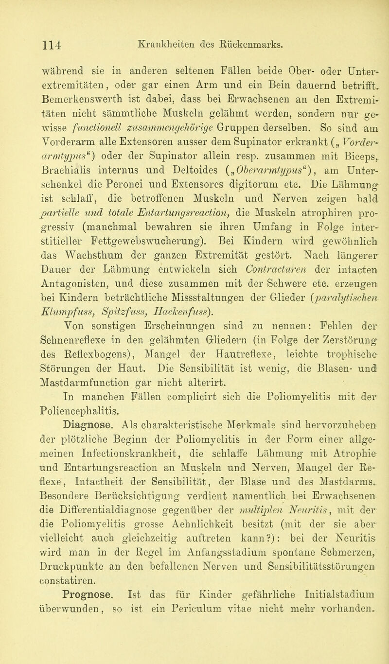 während sie in anderen seltenen Fällen beide Ober- oder IJnter- extremitäten, oder gar einen Arm und ein Bein dauernd betrilFt. Bemerkenswerth ist dabei, dass bei Erwachsenen an den Extremi- täten nicht sämmtliche Muskeln gelähmt werden, sondern nur ge- wisse functionell zusammengehörige Gruppen derselben. So sind am Vorderarm alle Extensoren ausser dem Supinator erkrankt („ Vorder- armtypus^) oder der Supinator allein resp. zusammen mit Biceps, Brachialis internus und Deltoides („Oberarmtypus^), am Unter- schenkel die Peronei und Extensores dicritorum etc. Die Lähmunjr ist schlaff, die betroffenen Muskeln und Nerven zeigen bald partielle und totale Entartungsreaction, die Muskeln atrophiren pro- gressiv (manchmal bewahren sie ihren Umfang in Folge inter- stitieller Fettgewebswucherung). Bei Kindern wird gewöhnlich das Wachsthum der ganzen Extremität gestört. Nach längerer Dauer der Lähmung entwickeln sich Contracturen der intacten Antagonisten, und diese zusammen mit der Schwere etc. erzeugen bei Kindern beträchtliche Missstaltungen der Glieder {paralytischen Klumpfiiss, Spitzfuss, Hackenfuss). Von sonstigen Erscheinungen sind zu nennen: Fehlen der Sehnenreflexe in den gelähmten Gliedern (in Folge der Zerstörung des Reflexbogens), Mangel der Hautreflexe, leichte trophische Störungen der Haut. Die Sensibilität ist wenig, die Blasen- und Mastdarmfunction gar nicht alterirt. In manchen Fällen complicirt sich die Poliomyelitis mit der Poliencephalitis. Diagnose. Als charakteristische Merkmale sind hervorzuheben der plötzliche Beginn der Poliomyelitis in der Form einer allge- meinen Infectionskrankheit, die schlaffe Lähmung mit Atrophie und Entartungsreaction an Muskeln und Nerven, Mangel der Re- flexe, Intactheit der Sensibilität, der Blase und des Mastdarms.. Besondere Beriäcksichtigung verdient namentlich bei Erwachsenen die Differentialdiagnose gegenüber der midtiplen Neuritis, mit der die Poliomyelitis grosse Aehnlichkeit besitzt (mit der sie aber vielleicht auch gleichzeitig auftreten kann?): bei der Neuritis wird man in der Regel im Anfangsstadium spontane Schmerzen^ Druckpunkte an den befallenen Nerven und Sensibilitätsstörungen constatiren. Prognose. Ist das für Kinder gefährliche Initialstadium überwunden, so ist ein Periculum vitae nicht mehr vorhanden.