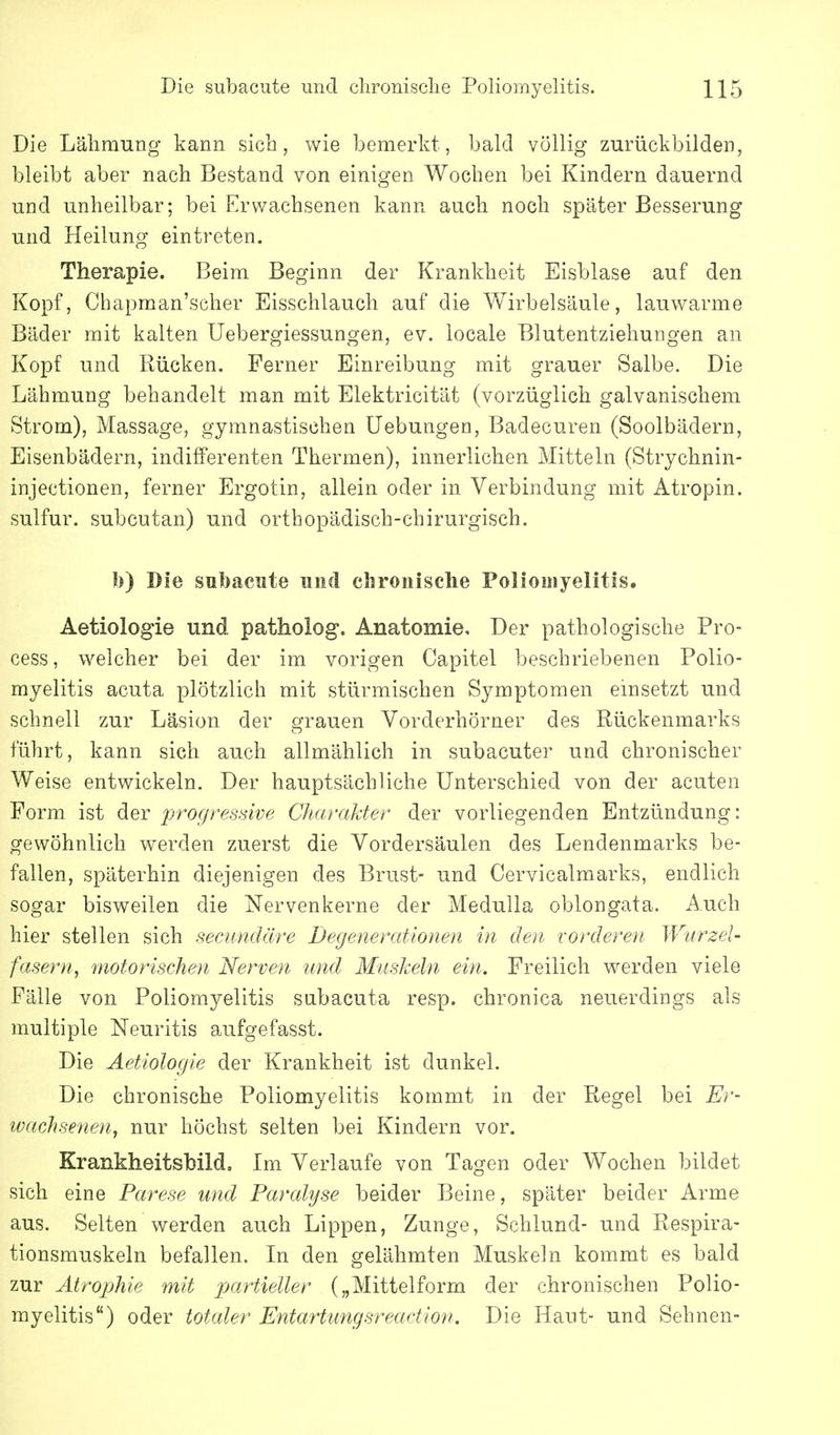 Die Lähmung kann sich, wie bemerkt, bald völlig zurückbilden, bleibt aber nach Bestand von einigen Wochen bei Kindern dauernd und unheilbar; bei Erwachsenen kann auch noch später Besserung und Heilung eintreten. Therapie. Beim Beginn der Krankheit Eisblase auf den Kopf, Chapman'scher Eisschlauch auf die Wirbelsäule, lauwarme Bäder mit kalten Uebergiessungen, ev. locale Blutentziehungen an Kopf und Rücken. Ferner Einreibung mit grauer Salbe. Die Lähmung behandelt man mit Elektricität (vorzüglich galvanischem Strom), Massage, gymnastischen Uebungen, Badecuren (Soolbädern, Eisenbädern, indifferenten Thermen), innerlichen Mitteln (Strychnin- injectionen, ferner Ergotin, allein oder in Verbindung mit Atropin. sulfur. subcutan) und orthopädisch-chirurgisch. I)) Die subaciite und chronische Poliomyelitis. Aetiologie und patholog. Anatomie, Der pathologische Pro- cess, welcher bei der im vorigen Capitel beschriebenen Polio- myelitis acuta plötzlich mit stürmischen Symptomen emsetzt und schnell zur Läsion der grauen Vorderhörner des Rückenmarks führt, kann sich auch allmählich in subacuter und chronischer Weise entwickeln. Der hauptsächliche Unterschied von der acuten Form ist der progressive Charakter der vorliegenden Entzündung: gewöhnlich werden zuerst die Vordersäulen des Lendenmarks be- fallen, späterhin diejenigen des Brust- und Cervicalmarks, endlich sogar bisweilen die Nervenkerne der Medulla oblongata. Auch hier stellen sich semndäre Degenerationen in den vorderen Wurzel- fasern, motorischen Nerven und Muskeln ein. Freilich werden viele Fälle von Poliomyelitis subacuta resp. chronica neuerdings als multiple Neuritis aufgefasst. Die Aetiologie der Krankheit ist dunkel. Die chronische Poliomyelitis kommt in der Regel bei Er- wachsenen, nur höchst selten bei Kindern vor. Krankheitsbild. Im Verlaufe von Tagen oder Wochen bildet sich eine Parese und Paralyse beider Beine, später beider Arme aus. Selten werden auch Lippen, Zunge, Schlund- und Respira- tionsmuskeln befallen. In den gelähmten Muskeln kommt es bald zur Atrophie mit pjartieller („Mittelform der chronischen Polio- myelitis) oder totaler Entartungsreaction. Die Haut- und Sehnen-