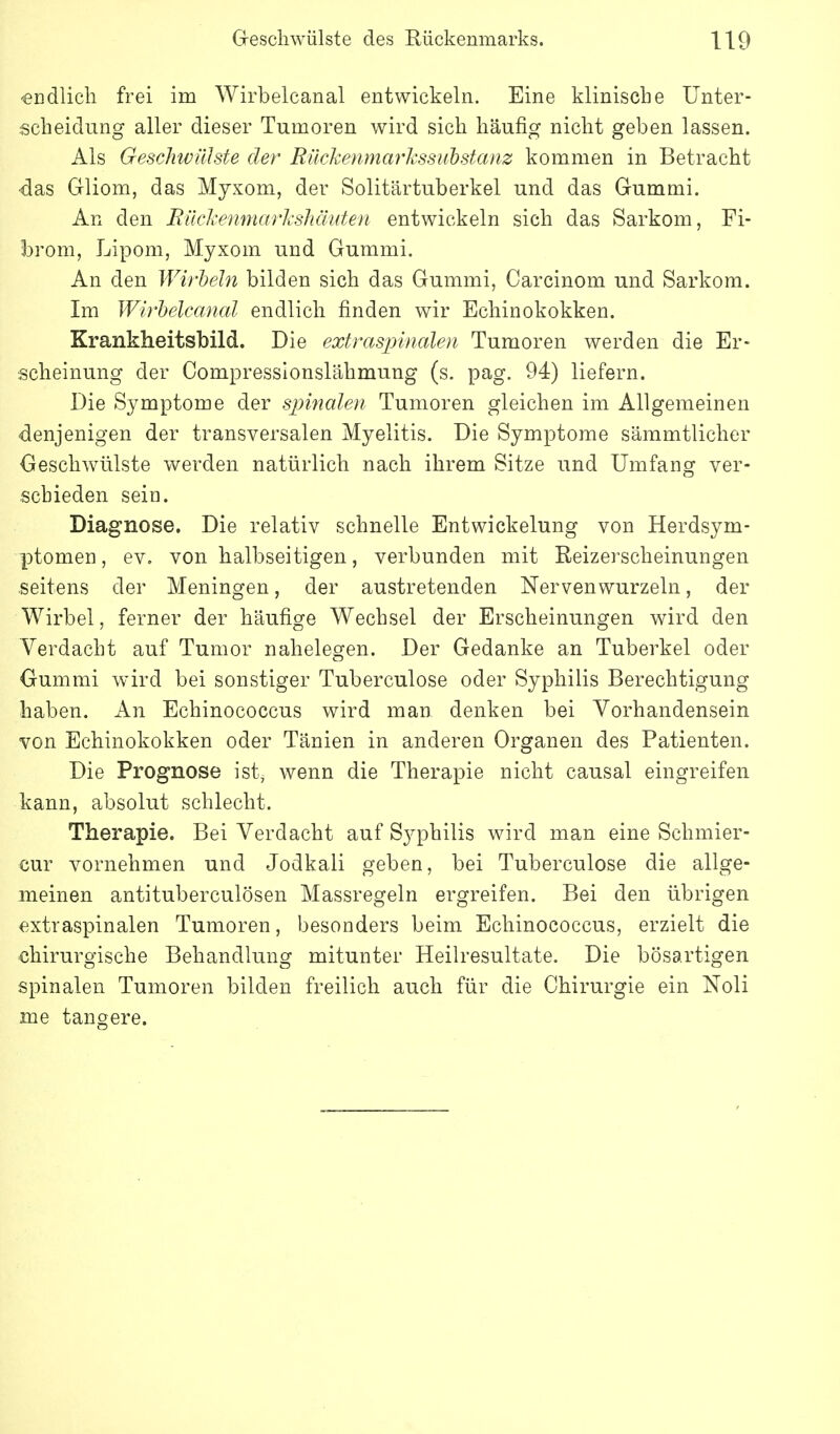 «üdlicli frei im Wirbelcanal entwickeln. Eine klinisclie Unter- scheidung aller dieser Tumoren wird sich häufig nicht geben lassen. Als Geschwülste der Rückenmarkssubstanz kommen in Betracht -das Gliom, das Myxom, der Solitärtuberkel und das Gummi. An den Rikkenmarkshäuten entwickeln sich das Sarkom, Fi- brom, Lipom, Myxom und Gummi. An den Wirhein bilden sich das Gummi, Carcinom und Sarkom. Im Wirbelcanal endlich finden wir Echinokokken. Krankheitsbild. Die extraspinalen Tumoren werden die Er- scheinung der Compressionslähmung (s. pag. 94) liefern. Die Symptome der spinalen Tumoren gleichen im Allgemeinen denjenigen der transversalen Myelitis. Die Symptome sämmtlicher Geschwülste werden natürlich nach ihrem Sitze und Umfang ver- schieden sein. Diagnose. Die relativ schnelle Entwickelung von Herdsym- ptomen, ev. von halbseitigen, verbunden mit Reizerscheinungen .seitens der Meningen, der austretenden Nerven wurzeln, der Wirbel, ferner der häufige Wechsel der Erscheinungen wird den Verdacht auf Tumor nahelegen. Der Gedanke an Tuberkel oder Gummi wird bei sonstiger Tuberculose oder Syphilis Berechtigung haben. An Echinococcus wird man denken bei Vorhandensein von Echinokokken oder Tänien in anderen Organen des Patienten. Die Prognose ist, wenn die Therapie nicht causal eingreifen kann, absolut schlecht. Therapie. Bei Verdacht auf S3^philis wird man eine Schmier- cur vornehmen und Jodkali geben, bei Tuberculose die allge- meinen antituberculösen Massregeln ergreifen. Bei den übrigen extraspinalen Tumoren, besonders beim Echinococcus, erzielt die chirurgische Behandlung mitunter Heilresultate, Die bösartigen spinalen Tumoren bilden freilich auch für die Chirurgie ein Noll me tangere.