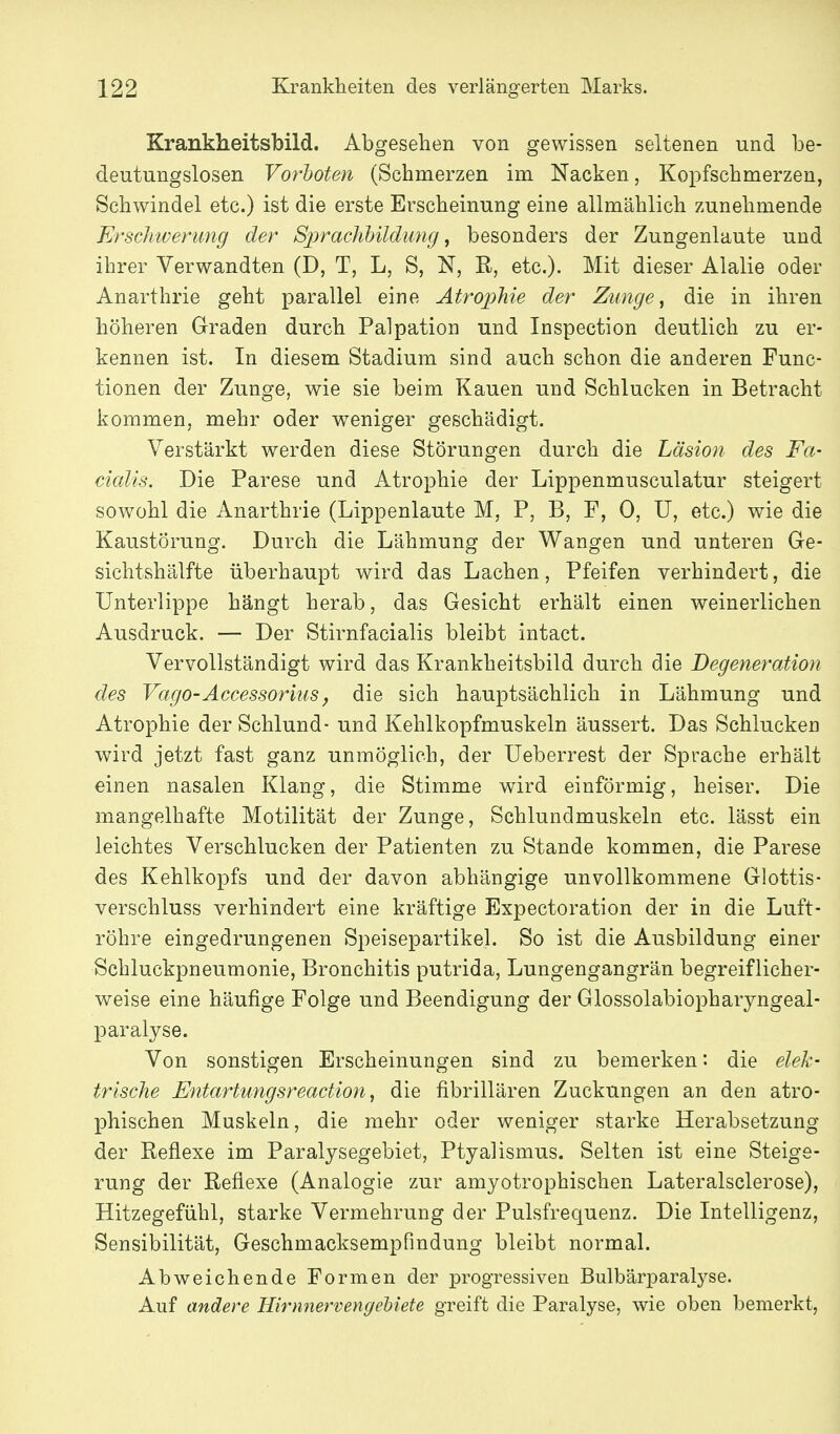 Krankheitsbild. Abgesehen von gewissen seltenen und be- deutungslosen Vorboten (Schmerzen im Nacken, Kopfschmerzen, Schwindel etc.) ist die erste Erscheinung eine allmählich zunehmende Erschwerung der Sjyrachhildimg ^ besonders der Zungenlaute und ihrer Verwandten (D, T, L, S, N, R, etc.). Mit dieser Alalie oder Anarthrie geht parallel eine Atrophie der Zunge, die in ihren höheren Graden durch Palpation und Inspection deutlich zu er- kennen ist. In diesem Stadium sind auch schon die anderen Func- tionen der Zunge, wie sie beim Kauen und Schlucken in Betracht kommen, mehr oder weniger geschädigt. Verstärkt werden diese Störungen durch die Läsion des Fa- cialis. Die Parese und Atrophie der Lippenmusculatur steigert sowohl die Anarthrie (Lippenlaute M, P, B, F, 0, U, etc.) wie die Kaustörung, Durch die Lähmung der Wangen und unteren Ge- sichtshälfte überhaupt wird das Lachen, Pfeifen verhindert, die Unterlippe hängt herab, das Gesicht erhält einen weinerlichen Ausdruck. — Der Stirnfacialis bleibt intact. Vervollständigt wird das Krankheitsbild durch die Degeneration des Vago-Accessorius, die sich hauptsächlich in Lähmung und Atrophie der Schlund- und Kehlkopfmuskeln äussert. Das Schlucken wird jetzt fast ganz unmöglich, der Ueberrest der Sprache erhält einen nasalen Klang, die Stimme wird einförmig, heiser. Die mangelhafte Motilität der Zunge, Schlundmuskeln etc. lässt ein leichtes Verschlucken der Patienten zu Stande kommen, die Parese des Kehlkopfs und der davon abhängige unvollkommene Glottis- verschluss verhindert eine kräftige Expectoration der in die Luft- röhre eingedrungenen Speisepartikel. So ist die Ausbildung einer Schluckpneumonie, Bronchitis putrida, Lungengangrän begreiflicher- weise eine häufige Folge und Beendigung der Glossolabiopharyngeal- paralyse. Von sonstigen Erscheinungen sind zu bemerken: die elek- trische Entartungsreaction, die fibrillären Zuckungen an den atro- phischen Muskeln, die mehr oder weniger starke Herabsetzung der Reflexe im Paralysegebiet, Ptyalismus. Selten ist eine Steige- rung der Reflexe (Analogie zur amyotrophischen Lateralsclerose), Hitzegefühl, starke Vermehrung der Pulsfrequenz. Die Intelligenz, Sensibilität, Geschmacksempfindung bleibt normal. Abweichende Formen der progressiven Bulbärparalyse. Auf andere Hirnnervengebiete greift die Paralyse, wie oben bemerkt.