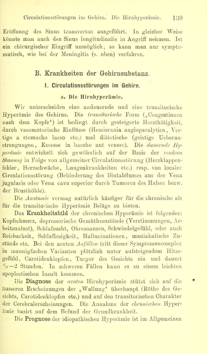 Eröffnung des Sinus transversus ausgeführt. In gleicher Weise könnte man auch den Sinus longitudinalis in Angriff nehmen. Ist ein chirurgischer Eingriff unmöglich, so kann man nur sympto- matisch, wie bei der Meningitis (s. oben) verfahren. B. Krankheiten der Gehirnsubstanz. !, Circulationsstörungen im Gehirn, a. Die Hirsihyperämie. Wir unterscheiden eine andauernde und eine transitorische Hyperämie des Gehirns. Die transitorische Form („Congestionen nach dem Kopfe) ist bedingt durch gesteigerte Herzthätigkeit, durch vasomotorische Einflüsse (Hemicrania angioparalytica, Ver- tigo a stomacho laeso etc.) und diätetische (geistige üeberan- strengungen, Excesse in baccho aut venere). Die dauernde Hy- peräinie entwickelt sich gevs^öhnlich auf der Basis der venösen Stauiüuj in Folge von allgemeiner Circulationsstörung (Herzklappen- fehler, Herzschwäche, Lungenkrankheiten etc.) resp. von localer Circulationsstörung (Behinderung des Blutabflusses aus der Vena jugularis oder Vena cava superior durch Tumoren des Halses bezw. der Brusthöhle). Die Anatomie vermag natürlich häufiger für die chronische als für die transitorische Hyperämie Beläge zu bieten. Das Krankheitsbild der chronischen Hyperämie ist folgendes: Kopfschmerz, deprcssorische Gemüthszustände (Verstimmungen, Ar- beitsunlust), Schlafsucht, Ohrensausen, Schwindelgefühl, oder auch Reizbarkeit, Schlaflosigkeit, Hallucinationen, maniakaiische Zu- stände etc. Bei den acuten Anfällen tritt dieser Symptomencomplex in mannigfachen Varianten plötzlich unter aufsteigendem Hitze- gefühl, Carotidenklopfen, Turgor des Gesichts ein und dauert —2 Stunden. In schweren Fällen kann es zu einem leichten apoplectischen Insult kommen. Die Diagnose der acuten Hirnhyperämie stützt sich auf die äusseren Erscheinungen der „Wallung überhaupt (Röthe des Ge- sichts, Carotidenklopfen etc.) und auf den transitorischen Charakter der Cerebralerscheiuungen. Die AnnahmiC der chronischen Hyper- ämie basirt auf dem Befund der Grundkrankheit. Die Prognose der idiopathischen Hyperämie ist im Allgemeinen