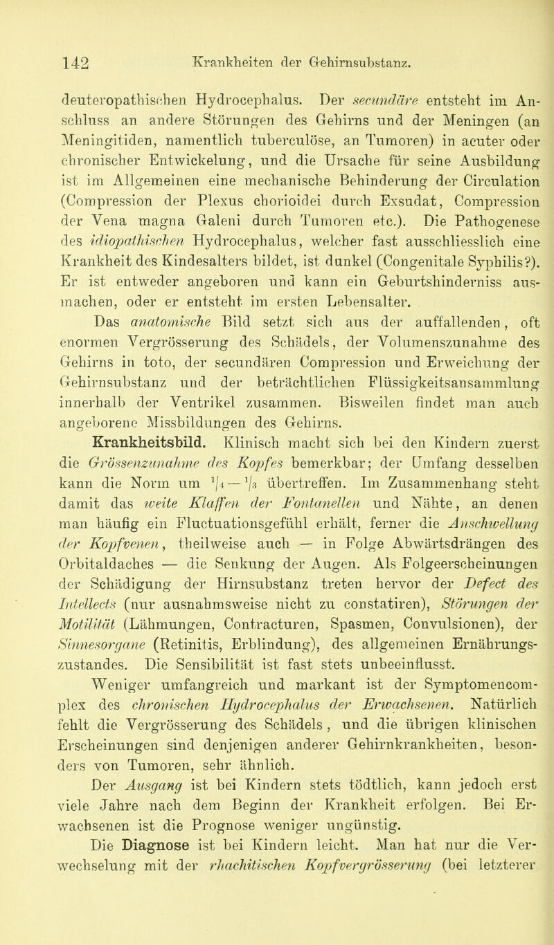 deuteropathischen Hydrocephalus. Der secundäre entsteht im An- schluss an andere Störungen des Gehirns und der Meningen (an Meningitiden, namentlich tuberculöse, an Tumoren) in acuter oder chronischer Entwickelung, und die Ursache für seine Ausbildung ist im Allgemeinen eine mechanische Behinderung der Circulation (Compression der Plexus chorioidei durch Exsudat, Gompression der Vena magna Galeni durch Tumoren etc.). Die Pathogenese des idiopathischen Hydrocephalus, welcher fast ausschliesslich eine Krankheit des Kindesalters bildet, ist dunkel (Congenitale Syphilis?). Er ist entweder angeboren und kann ein Geburtshinderniss aus- machen, oder er entsteht im ersten Lebensalter. Das anatomische Bild setzt sich aus der auffallenden, oft enormen Vergrösserung des Schädels, der Volumenszunahme des Gehirns in toto, der secundären Compression und Erweichung der Gehirnsubstanz und der beträchtlichen Flüssigkeitsansammlung innerhalb der Ventrikel zusammen. Bisweilen findet man auch ano-eborene Missbildungen des Gehirns. Krankheitsbild. Klinisch macht sich bei den Kindern zuerst die Grössenzunahme des Kopfes bemerkbar; der Umfang desselben kann die Norm um ^4 — ^3 übertreffen. Im Zusammenhang steht damit das iveite Klaffen der Fontanellen und Nähte, an denen man häufig ein Fluctuationsgefühl erhält, ferner die Anschwellung der Kopfvenen, theilweise auch — in Folge Abwärtsdrängen des Orbitaldaches — die Senkung der Augen. Als Folgeerscheinungen der Schädigung der Hirnsubstanz treten hervor der Defect des Intellects (nur ausnahmsweise nicht zu constatiren), Störungen der Motilität (Lähmungen, Contracturen, Spasmen, Convulsionen), der Sinnesorgane (Retinitis, Erblindung), des allgemeinen Ernährungs- zustandes. Die Sensibilität ist fast stets unbeeinflusst. Weniger umfangreich und markant ist der Symptomencom- plex des chronischen Hydrocephalus der Erwachsenen. Natürlich fehlt die Vergrösserung des Schädels , und die übrigen klinischen Erscheinungen sind denjenigen anderer Gehirnkrankheiten, beson- ders von Tumoren, sehr ähnlich. Der Ausgang ist bei Kindern stets tödtlich, kann jedoch erst viele Jahre nach dem Beginn der Krankheit erfolgen. Bei Er- wachsenen ist die Prognose weniger ungünstig. Die Diagnose ist bei Kindern leicht. Man hat nur die Ver- wechselung mit der rhachitischen Kopfvergrösserung (bei letzterer