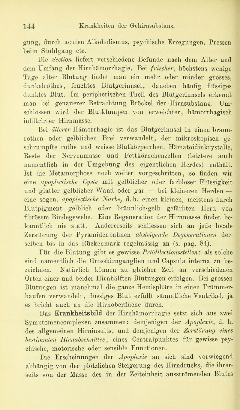 gung, durch acuten Alkoholismus, psychische Erregungen, Pressen beim Stuhlgang etc. Die Section liefert verschiedene Befunde nach dem Alter und dem Umfang der Hirnhämorrhagie. Bei frischer, höchstens wenige Tage alter Blutung findet man ein mehr oder minder grosses, dunkelrothes, feuchtes Blutgerinnsel, daneben häufig flüssiges dunkies Blut. Im peripherischen Theil des Blutgerinnsels erkennt man bei genauerer Betrachtung Bröckel der Hirnsubstanz. Um- schlossen wird der Blutklumpen von erweichter, hämorrhagisch infiltrirter Hirnmasse. Bei älterer Hämorrhagie ist das Blutgerinnsel in einen braun- rothen oder gelblichen Brei verwandelt, der mikroskopisch ge- schrumpfte rothe und weisse Blutkörperchen, Hämatoidinkrystalle, Eeste der Nervenmasse und Fettkörnchenzellen (letztere auch namentlich in der Umgebung des eigentlichen Herdes) enthält. Ist die Metamorphose noch weiter vorgeschritten, so finden wir eine apoplectische Cyste mit gelblicher oder farbloser Flüssigkeit und glatter gelblicher Wand oder gar — bei kleineren Herden — eine sogen, apoplectische Narbe, d. h. einen kleinen, meistens durch Blutpigment gelblich oder bräunlich-gelb gefärbten Herd von fibrösem Bindegewebe. Eine Regeneration der Hirnmasse findet be- kanntlich nie statt. Andererseits schliessen sich an jede locale Zerstörung der Pyramidenbahnen absteigende Degenerationen der- selben bis in das Rückenmark regelmässig an (s. pag. 84). Für die Blutung gibt es gewisse Prädilectionsstellen: als solche sind namentlich die Grosshirnganglien und Capsula interna zu be- zeichnen. Natürlich können zu gleicher Zeit an verschiedenen Orten einer und beider Hirnhälften Blutungen erfolgen. Bei grossen Blutungen ist manchmal die ganze Hemisphäre in einen Trümmer- haufen verwandelt, flüssiges Blut erfüllt sämmtliche Ventrikel, ja es bricht auch an die Hirnoberfläche durch. Das Krankheitsbild der Hirnhämorrhagie setzt sich aus zwei Symptomencomplexen zusammen: demjenigen der Apoplexie, d. h. des allgemeinen Hirninsults, und demjenigen der Zerstörung eines bestimmten Hirnabschnittes, eines Centraipunktes für gewisse psy- chische, motorische oder sensible Functionen. Die Erscheinungen der Apoplexie an sich sind vorwiegend abhängig von der plötzlichen Steigerung des HirndruckS; die ihrer- seits von der Masse des in der Zeiteinheit ausströmenden Blutes
