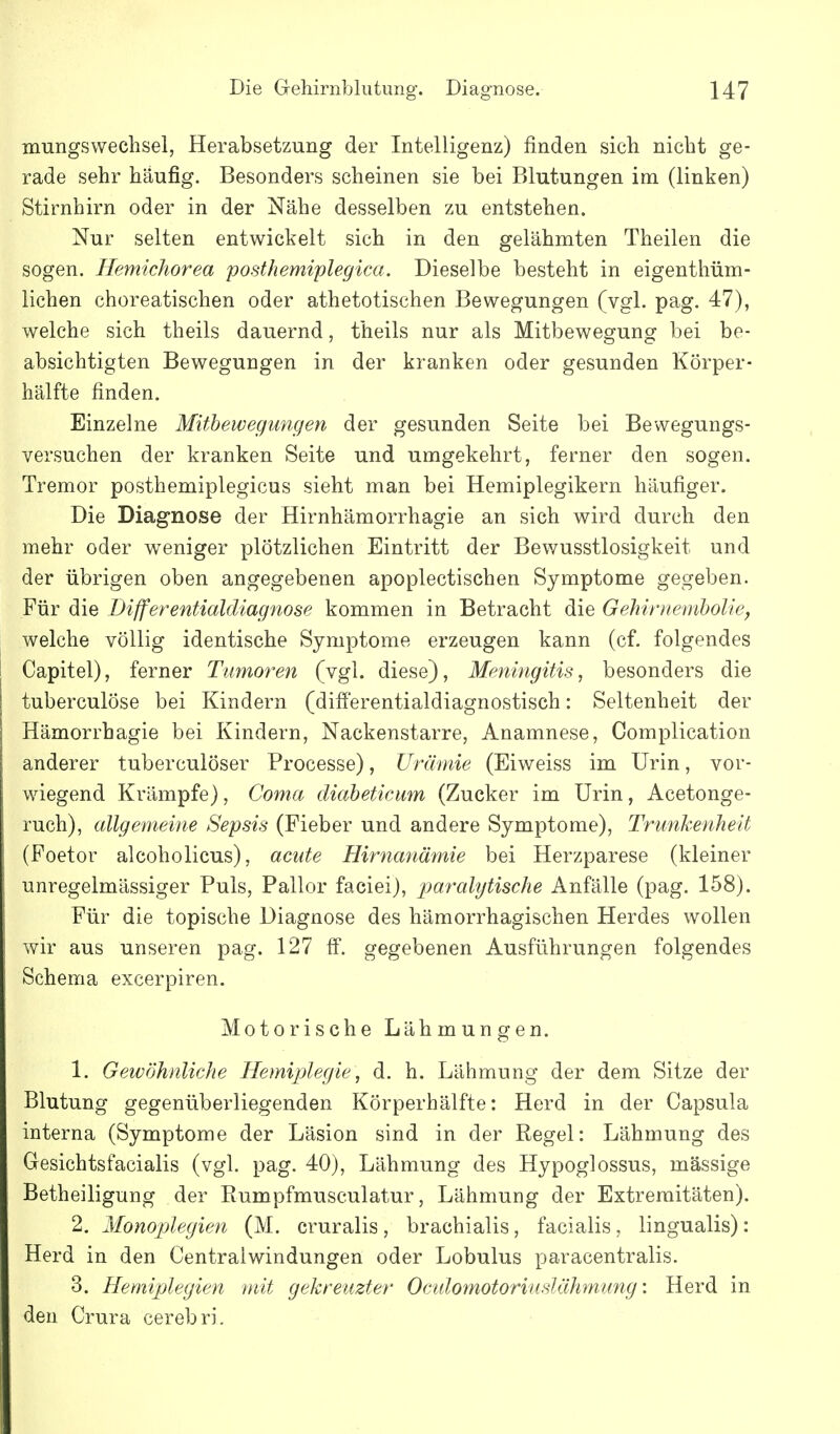 mungswechsel, Herabsetzung der Intelligenz) finden sich nicht ge- rade sehr häufig. Besonders scheinen sie bei Blutungen im (linken) Stirnhirn oder in der Nähe desselben zu entstehen. Nur selten entwickelt sich in den gelähmten Theilen die sogen. Hemichorea posthemiplegica. Dieselbe besteht in eigenthüm- lichen choreatischen oder athetotischen Bewegungen (vgl. pag. 47), welche sich theils dauernd, theils nur als Mitbewegung bei be- absichtigten Bewegungen in der kranken oder gesunden Körper- hälfte finden. Einzelne Mitbewegungen der gesunden Seite bei Bewegungs- versuchen der kranken Seite und umgekehrt, ferner den sogen. Tremor posthemiplegicus sieht man bei Hemiplegikern häufiger. Die Diagnose der Hirnhämorrhagie an sich wird durch den mehr oder weniger plötzlichen Eintritt der Bewusstlosigkeit und der übrigen oben angegebenen apoplectischen Symptome gegeben. Für die Differentialdiagnose kommen in Betracht die Gehirnentholie, welche völlig identische Symptome erzeugen kann (cf. folgendes Capitel), ferner Tumoren (vgl. diese), Meningitis, besonders die tuberculöse bei Kindern (differentialdiagnostisch: Seltenheit der Hämorrhagie bei Kindern, Nackenstarre, Anamnese, Complication anderer tuberculöser Processe), Urämie (Eiweiss im Urin, vor- wiegend Krämpfe), Coma diabeticum (Zucker im Urin, Acetonge- ruch), allgemeine Sepsis (Fieber und andere Symptome), Trunkenheit (Foetor alcoholicus), acute Hirnanämie bei Herzparese (kleiner unregelmässiger Puls, Pallor faciei), paralytische Anfälle (pag. 158). Für die topische Diagnose des hämorrhagischen Herdes wollen wir aus unseren pag. 127 ff. gegebenen Ausführungen folgendes Schema excerpiren. Motorische Lähmungen. 1. Geivöhnliche Hemiplegie, d. h. Lähmung der dem Sitze der Blutung gegenüberliegenden Körperhälfte: Herd in der Capsula interna (Symptome der Läsion sind in der Regel: Lähmung des Gesichtsfacialis (vgl. pag. 40), Lähmung des Hypoglossus, massige Betheiligung der Rumpfmusculatur, Lähmung der Extremitäten). 2. Monoplegien (M. cruralis, brachialis, facialis, lingualis): Herd in den Centraiwindungen oder Lobulus paracentralis. 3. Hemiplegien mit gekreuzter Oculotnotoriuslährmmg: Herd in den Crura cerebri.
