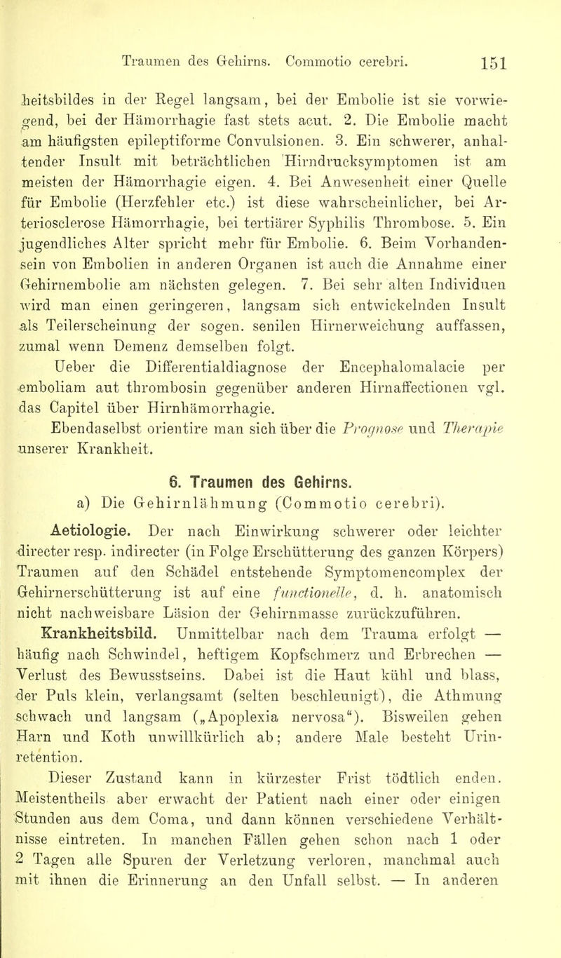 lieitsbildes in der Regel langsam, bei der Embolie ist sie vorwie- gend, bei der Hämorrhagie fast stets acut. 2. Die Embolie macht am häufigsten epileptiforme Convulsionen. 3. Ein schwerer, anhal- tender Insult mit beträchtlichen 'Hirndrucksymptomen ist am meisten der Hämorrhagie eigen. 4. Bei Anwesenheit einer Quelle für Embolie (Herzfehler etc.) ist diese wahrscheinlicher, bei Ar- teriosclerose Hämorrhagie, bei tertiärer Syphilis Thrombose. 5. Ein jugendliches Alter spricht mehr für Embolie. 6. Beim Vorhanden- sein von Embolien in anderen Organen ist auch die Annahme einer Gehirnembolie am nächsten gelegen. 7. Bei sehr alten Individuen wird man einen geringeren, langsam sich entwickelnden Insult als Teilerscheinung der sogen, senilen Hirnerweichung auffassen, zumal wenn Demenz demselben folgt. üeber die Differentialdiagnose der Encephalomalacie per emboliam aut thrombosin gegenüber anderen Hirnaffectionen vgl. das Capitel über Hirnhämorrhagie. Ebendaselbst orientire man sich über die Prognose und Therapie unserer Krankheit. 6. Traumen des Gehirns. a) Die Gehirnlähmung (Commotio cerebri). Aetiologie. Der nach Einwirkung schwerer oder leichter directer resp. indirecter (in Folge Erschütterung des ganzen Körpers) Traumen auf den Schädel entstehende Symptomencomplex der Gehirnerschütterung ist auf eine ftmctionelle, d. h. anatomisch nicht nachweisbare Läsion der Gehirnmasse zurückzuführen. Krankheitsbild. Unmittelbar nach dem Trauma erfolgt — häufig nach Schwindel, heftigem Kopfschmerz und Erbrechen — Verlust des Bewusstseins. Dabei ist die Haut kühl und blass, der Puls klein, verlangsamt (selten beschleunigt^, die Athmung schwach und langsam („Apoplexia nervosa). Bisweilen gehen Harn und Koth unwillkürlich ab; andere Male besteht ürin- retention. Dieser Zustand kann in kürzester Frist tödtlich enden. Meistentheils aber erwacht der Patient nach einer oder einigen Stunden aus dem Coma, und dann können verschiedene Verhält- nisse eintreten. In manchen Fällen gehen schon nach 1 oder 2 Tagen alle Spuren der Verletzung verloren, manchmal auch mit ihnen die Erinnerung an den Unfall selbst. — In anderen