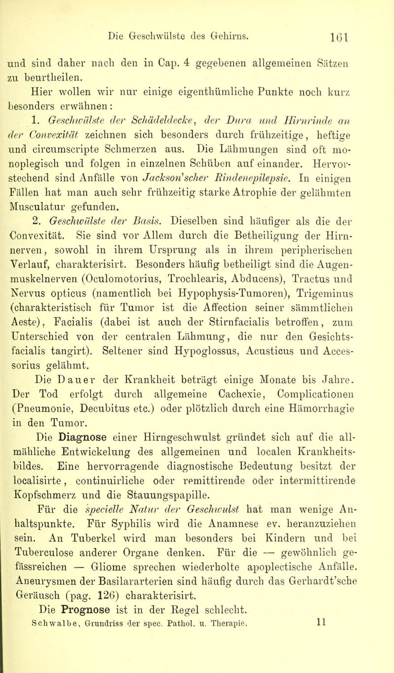 und sind daher nach den in Cap. 4 gegebenen allgemeinen Sätzen zu beurtheilen. Hier wollen wir nur einige eigenthümliche Punkte noch kurz besonders erwähnen: 1. Geschwülste der Schädeldecke, der Dura und Hirnrinde an der Convexität zeichnen sich besonders durch frühzeitige, heftige und circumscripte Schmerzen aus. Die Lähmungen sind oft mo- noplegisch und folgen in einzelnen Schüben auf einander. Hervor- stechend sind Anfälle von Jackson''scher Rindenepilepsie. In einigen Fällen hat man auch sehr frühzeitig starke Atrophie der gelähmten Musculatur gefunden. 2. Geschivälste der Basis. Dieselben sind häufiger als die der Convexität. Sie sind vor Allem durch die Betheiligung der Hirn- nerven, sowohl in ihrem Ursprung als in ihrem peripherischen Verlauf, charakterisirt. Besonders häufig betheiligt sind die Augen- muskelnerven (Oculomotorius, Trochlearis, Abducens), Tractus und Nervus opticus (namentlich bei Hypophysis-Tumoren), Trigeminus (charakteristisch für Tumor ist die Affection seiner sämmtlichen Aeste), Facialis (dabei ist auch der Stirnfacialis betroffen, zum Unterschied von der centralen Lähmung, die nur den Gesichts- facialis tangirt). Seltener sind Hypoglossus, Acusticus und Acces- sorius gelähmt. Die Dauer der Krankheit beträgt einige Monate bis Jahre. Der Tod erfolgt durch allgemeine Cachexie, Complicationeu (Pneumonie, Decubitus etc.) oder plötzlich durch eine Häraorrhagie in den Tumor. Die Diagnose einer Hirngeschwulst gründet sich auf die all- mähliche Entwickelung des allgemeinen und localen Krankheits- bildes. Eine hervorragende diagnostische Bedeutung besitzt der localisirte, continuirliche oder remittirende oder intermittirende Kopfschmerz und die Stauungspapille. Für die specielle Natur der Geschwulst hat man wenige An- haltspunkte. Für Syphilis wird die Anamnese ev. heranzuziehen sein. An Tuberkel wird man besonders bei Kindern und bei Tuberculose anderer Organe denken. Für die — gewöhnlich ge- fässreichen — Gliome sprechen wiederholte apoplectische Anfälle. Aneurysmen der Basilararterien sind häufig durch das Gerhardt'sche Geräusch (pag. 126) charakterisirt. Die Prognose ist in der Regel schlecht. Schwalbe, Grundriss der spec. Pathol. u. Therapie. 11