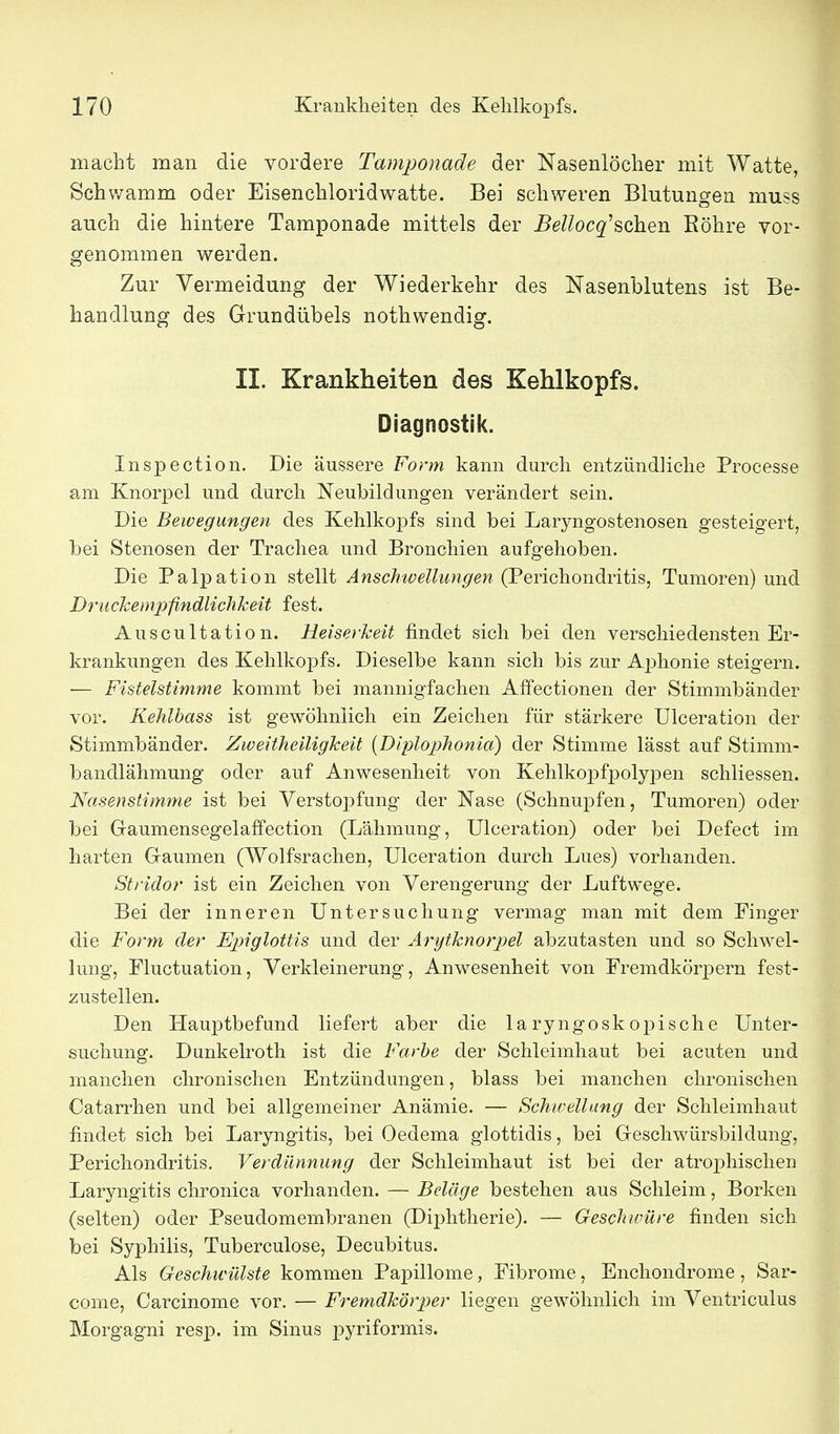 macht man die vordere Tamponade der Nasenlöcher mit Watte, Schv/amm oder Eisenchloridwatte. Bei schweren Blutungen muss auch die hintere Tamponade mittels der Bellocq'^Qh.Qn Eöhre vor- genommen werden. Zur Vermeidung der Wiederkehr des Nasenblutens ist Be- handlung des Grundübels nothwendig. II. Krankheiten des Kehlkopfs. Diagnostik. Inspection. Die äussere Form kann durch entzündliche Processe am Knorpel und durch Neubildungen verändert sein. Die Bewegungen des Kehlkopfs sind bei Laryngostenosen gesteigert, bei Stenosen der Trachea und Bronchien aufgehoben. Die Palpation stellt Anschwellimgen (2Q.Yic]iondLviih, Tumoren) und Driickeinpfindlichkeit fest. Auscultation. Heiserkeit findet sich bei den verschiedensten Er- krankungen des Kehlkopfs. Dieselbe kann sich bis zur Aj)honie steigern. — Fistelstimme kommt bei mannigfachen Affectionen der Stimmbänder vor. Kehlbass ist gewöhnlich ein Zeichen für stärkere Ulceration der Stimmbänder. Zweitheiligkeit {Diplojyhonia) der Stimme lässt auf Stimm- bandlähmung oder auf Anwesenheit von Kehlkopfpolypen schliessen. Nasenstimme ist bei Verstopfung der Nase (Schnupfen, Tumoren) oder bei Graumensegelaffection (Lähmung, Ulceration) oder bei Defect im harten Gaumen (Wolfsrachen, Ulceration durch Lues) vorhanden. Stridor ist ein Zeichen von Verengerung der Luftwege. Bei der inneren Untersuchung vermag man mit dem Finger die Form der Epiglottis und der Ärytknorpel abzutasten und so Schwel- lung, Fluctuation, Verkleinerung, Anwesenheit von Fremdkörpern fest- zustellen. Den Hauptbefund liefert aber die laryngoskopische Unter- suchung. Dunkelroth ist die Farbe der Schleimhaut bei acuten und manchen chronischen Entzündungen, blass bei manchen chronischen Catarrhen und bei allgemeiner Anämie. — Schwellung der Schleimhaut findet sich bei Laryngitis, bei Oedema glottidis, bei Geschwürsbildung, Perichondritis. Verdiinnung der Schleimhaut ist bei der atrophischen Laryngitis chronica vorhanden. — Beläge bestehen aus Schleim, Borken (selten) oder Pseudomembranen (Diphtherie). — Geschwüre finden sich bei Syphilis, Tuberculose, Decubitus. Als Geschwülste kommen PajDillome, Fibrome, Enchondrome, Sar- come, Carcinome vor. — Fremdkörper liegen gewöhnlich im Ventriculus Morgagni resp. im Sinus pyriformis.