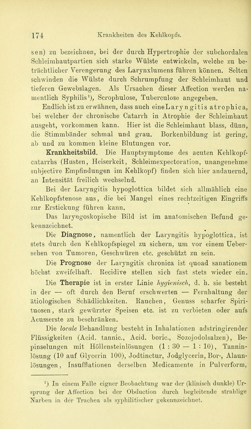 sen) zu bezeichnen, bei der durch Hypertrophie der subchordalen Schleimhautpartien sich starke Wülste entwickeln, welche zu be- trächtlicher Verengerung des Larynxlumens führen können. Selten schwinden die Wülste durch Schrumpfung der Schleimhaut und tieferen Gewebslagen. Als Ursachen dieser Affection werden na- mentlich Syphilis^); Scrophulose, Tuberculose angegeben. Endlich ist zu erwähnen, dass auch eineLary n gitis atrophica, bei welcher der chronische Catarrh in Atrophie der Schleimhaut ausgeht, vorkommen kann. Hier ist die Schleimhaut blass, dünn, die Stimmbänder schmal und grau. Borkenbildung ist gering, ab und zu kommen kleine Blutungen vor. Krankheitsbild. Die Hauptsymptome des acuten Kehlkopf- catarrhs (Husten, Heiserkeit, Schleimexpectoration, unangenehme subjective Empfindungen im Kehlkopf) finden sich hier andauernd, an Intensität freilich wechselnd. Bei der Laryngitis hypoglottica bildet sich allmählich eine Kehlkopfstenose aus, die bei Mangel eines rechtzeitigen Eingriffs zur Erstickung führen kann. Das laryngoskopische Bild ist im anatomischen Befund ge- kennzeichnet. Die Diagnose, namentlich der Laryngitis hypoglottica, ist stets durch den Kehlkopfspiegel zu sichern, um vor einem Ueber- sehen von Tumoren, Geschwüren etc. geschützt zu sein. Die Prognose der Laryngitis chronica ist quoad sanationem höchst zweifelhaft. Recidive stellen sich fast stets wieder ein. Die Therapie ist in erster Linie htjgienisch, d. h. sie besteht in der — oft durch den Beruf erschwerten — Fernhaltung der ätiologischen Schädlichkeiten. Rauchen, Genuss scharfer Spiri- tuosen , stark gewürzter Speisen etc. ist zu verbieten oder aufs Aeusserste zu beschränken. Die locale Behandlung besteht in Inhalationen adstringirender Flüssigkeiten (Acid. tannic, Acid. boric, Sozojodolsalzen), Be- pinselungen mit Höllensteinlösungen (1 : 30 — 1 : 10), Tannin- lösung (10 auf Glycerin 100), Jodtinctur, Jodglycerin, Bor-, Alaun- lösungen, Insufflationen derselben Medicamente in Pulverform, ^) In einem Falle eigner Beobachtung war der (klinisch dunkle) Ur- sprung der Affection bei der Obduction durch begleitende strahlige Narben in der Trachea als syphilitischer gekennzeichnet.