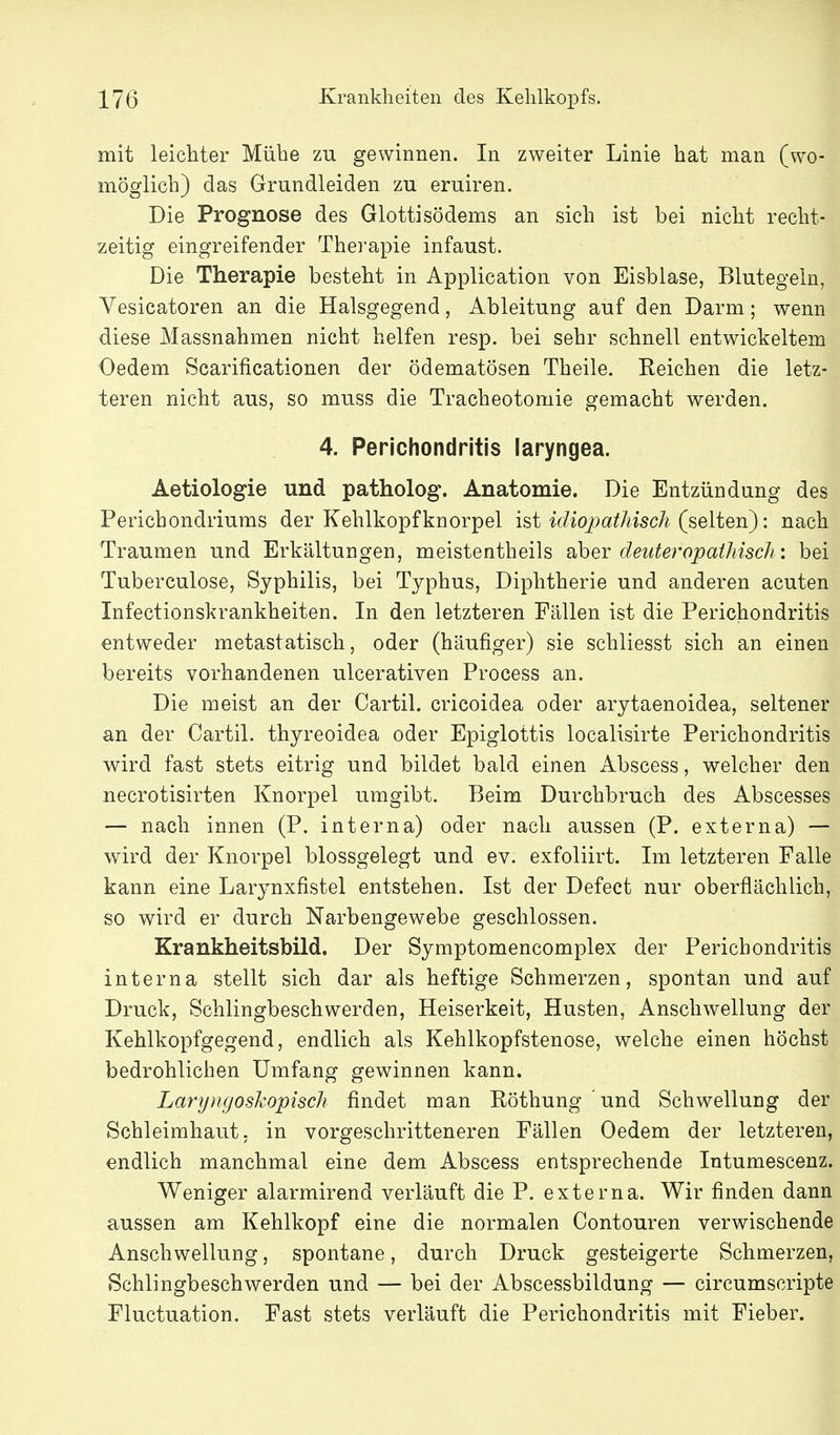 mit leichter Mühe zu gewinnen. In zweiter Linie hat man (wo- möglich) das Grundleiden zu eruiren. Die Prognose des Glottisödems an sich ist bei nicht recht- zeitig eingreifender Therapie infaust. Die Therapie besteht in Application von Eisblase, Blutegeln, Vesicatoren an die Halsgegend, Ableitung auf den Darm; wenn diese Massnahmen nicht helfen resp. bei sehr schnell entwickeltem Oedem Scarificationen der ödematösen Theile. Eeichen die letz- teren nicht aus, so muss die Tracheotomie gemacht werden. 4. Perichondritis laryngea. Aetiologie und patholog. Anatomie. Die Entzündung des Perichondriums der Kehlkopf knorpel ist idio2)athisch (seiten): nach Traumen und Erkältungen, meistentheils aber deuteropaihisch: bei Tuberculose, Syphilis, bei Typhus, Diphtherie und anderen acuten Infectionskrankheiten. In den letzteren Fällen ist die Perichondritis entweder metastatisch, oder (häufiger) sie schliesst sich an einen bereits vorhandenen ulcerativen Process an. Die meist an der Cartil. cricoidea oder arytaenoidea, seltener an der Cartil. thyreoidea oder Epiglottis localisirte Perichondritis wird fast stets eitrig und bildet bald einen Abscess, welcher den necrotisirten Knorpel umgibt. Beim Durchbruch des Abscesses — nach innen (P, interna) oder nach aussen (P. externa) — wird der Knorpel blossgelegt und ev. exfoliirt. Im letzteren Falle kann eine Larynxfistel entstehen. Ist der Defect nur oberflächlich, so wird er durch Narbengewebe geschlossen. Krankheitsbild. Der Symptomencomplex der Perichondritis interna stellt sich dar als heftige Schmerzen, spontan und auf Druck, Schlingbeschwerden, Heiserkeit, Husten, Anschwellung der Kehlkopfgegend, endlich als Kehlkopfstenose, welche einen höchst bedrohlichen Umfang gewinnen kann. Laryngoskopisch findet man Röthung und Schwellung der Schleimhaut; in vorgeschritteneren Fällen Oedem der letzteren, endlich manchmal eine dem Abscess entsprechende Intumescenz. Weniger alarmirend verläuft die P. externa. Wir finden dann aussen am Kehlkopf eine die normalen Contouren verwischende Anschwellung, spontane, durch Druck gesteigerte Schmerzen, Schlingbeschwerden und — bei der Abscessbildung — circumscripte Fluctuation. Fast stets verläuft die Perichondritis mit Fieber.