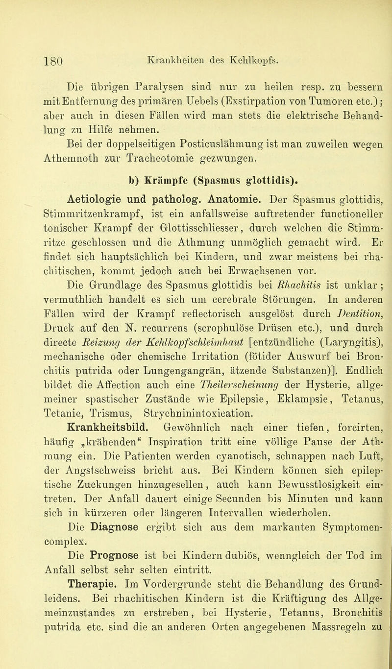 Die übrigen Paralysen sind nur zu heilen resp. zu bessern mit Entfernung des primären Uebels (Exstirpation von Tumoren etc.) ; aber auch in diesen Fällen wird man stets die elektrische Behand- lung zu Hilfe nehmen. Bei der doppelseitigen Posticuslähmung ist man zuweilen wegen Athemnoth zur Tracheotomie gezwungen. b) Krämpfe (Spasmus ^lottidis). Aetiologie und patholog. Anatomie. Der Spasmus glottidis, Stimmritzenkrampf, ist ein anfallsweise auftretender functioneller tonischer Krampf der Glottisschliesser, durch welchen die Stimm- ritze geschlossen und die Athmung unmöglich gemacht wird. Er findet sich hauptsächlich bei Kindern, und zwar meistens bei rha- chitischen, kommt jedoch auch bei Erwachsenen vor. Die Grundlage des Spasmus glottidis bei Rhachitis ist unklar ; vermuthlich handelt es sich um cerebrale Störungen. In anderen Fällen wird der Krampf reflectorisch ausgelöst durch Dentition, Druck auf den N. recurrens (scrophulöse Drüsen etc.), und durch directe Reizung der Kehlkopfschleimhaut [entzündliche (Laryngitis), mechanische oder chemische Irritation (fötider Auswurf bei Bron- chitis putrida oder Lungengangrän, ätzende Substanzen)]. Endlich bildet die Affection auch eine Theilerscheinung der Hysterie, allge- meiner spastischer Zustände wie Epilepsie, Eklampsie, Tetanus, Tetanie, Trismus, Strychninintoxication. Krankheitsbild. Gewöhnlich nach einer tiefen, forcirten, häufig „krähenden Inspiration tritt eine völlige Pause der Ath- mung ein. Die Patienten werden cyanotisch, schnappen nach Luft, der Angstschweiss bricht aus. Bei Kindern können sich epilep- tische Zuckungen hinzugesellen, auch kann Bewusstlosigkeit ein- treten. Der Anfall dauert einige Secunden bis Minuten und kann sich in kürzeren oder längeren Intervallen wiederholen. Die Diagnose ergibt sich aus dem markanten Symptomen- complex. Die Prognose ist bei Kindern dubiös, wenngleich der Tod im Anfall selbst sehr selten eintritt. Therapie. Im Vordergrunde steht die Behandlung des Grund- leidens. Bei rhachitischen Kindern ist die Kräftigung des Allge- meinzustandes zu erstreben, bei Hysterie, Tetanus, Bronchitis putrida etc. sind die an anderen Orten angegebenen Massregeln zu