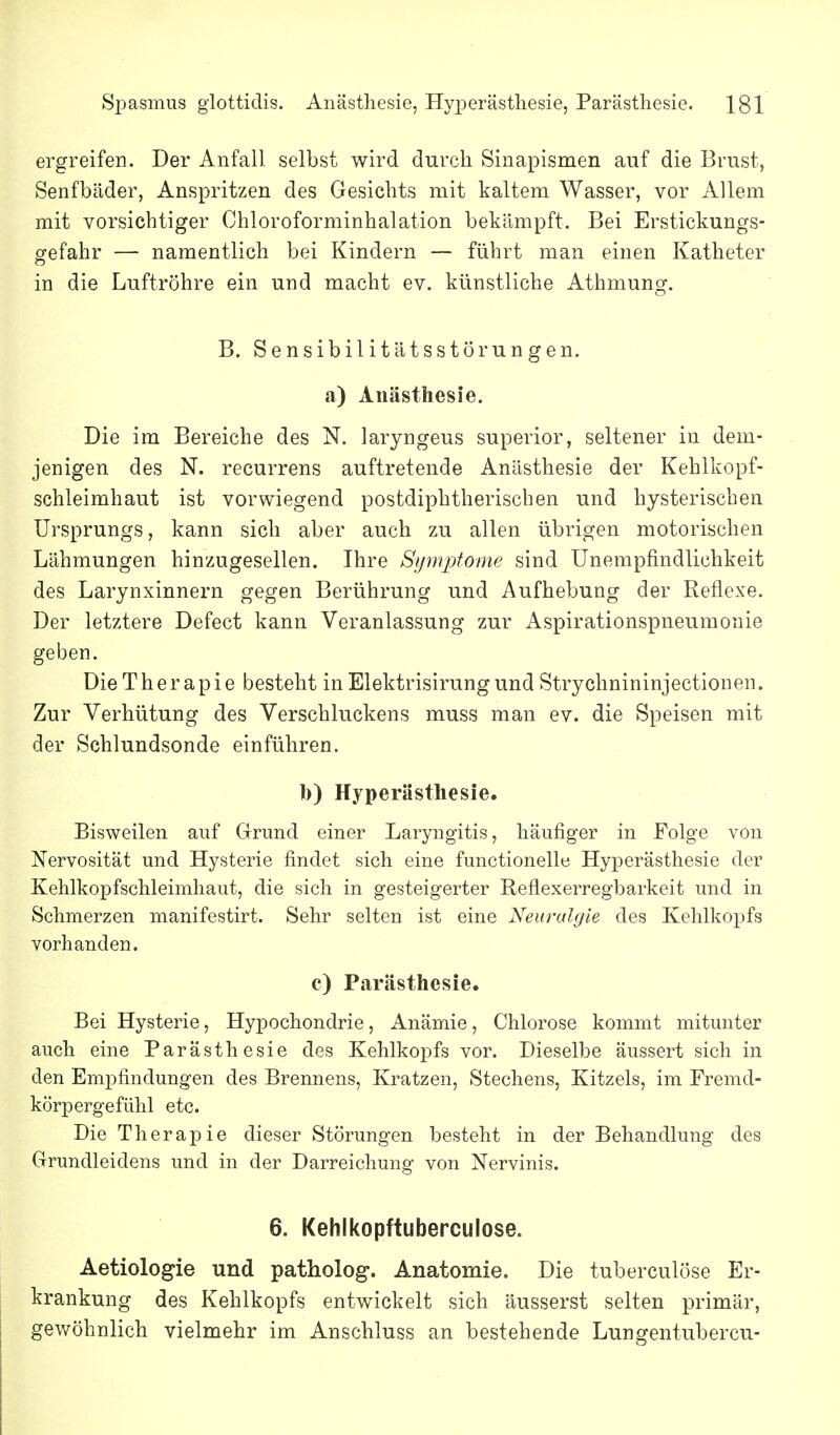 ergreifen. Der Anfall selbst wird durch Sinapismen auf die Brust, Senfbiider, Anspritzen des Gesichts mit kaltem Wasser, vor Allem mit vorsichtiger Chloroforminhalation bekämpft. Bei Erstickungs- gefahr — namentlich bei Kindern — führt man einen Katheter in die Luftröhre ein und macht ev. künstliche Athmung. B. Sensibilitätsstörungen, a) Anästhesie. Die im Bereiche des N. laryngeus superior, seltener in dem- jenigen des N. recurrens auftretende Anästhesie der Kehlkopf- schleimhaut ist vorwiegend postdiphtherischen und hysterischen Ursprungs, kann sich aber auch zu allen übrigen motorischen Lähmungen hinzugesellen. Ihre Symptome sind Unempfindlichkeit des Larynxinnern gegen Berührung und Aufhebung der Reflexe. Der letztere Defect kann Veranlassung zur Aspirationspneumonie geben. Die Therapie besteht in Elektrisirungund Strychnininjectionen. Zur Verhütung des Verschluckens muss man ev. die Speisen mit der Schlundsonde einführen. 1)) Hyperästhesie. Bisweilen auf Grrimd einer Laryngitis, häufiger in Folge von Nervosität und Hysterie findet sich eine functionelle Hyperästhesie der Kehlkopfschleimhaut, die sich in gesteigerter Reflexerregbarkeit und in Schmerzen manifestirt. Sehr selten ist eine Neuralgie des Kehlkopfs vorhanden. c) Parästhesie. Bei Hysterie, Hypochondrie, Anämie, Chlorose kommt mitunter auch eine Parästhesie des Kehlkopfs vor. Dieselbe äussert sich in den Empfindungen des Brennens, Kratzen, Stechens, Kitzels, im Fremd- körpergefühl etc. Die Therapie dieser Störungen besteht in der Behandlung des Grundleidens und in der Darreichung von Nervinis. 6. Kehlkopftuberculose. Aetiologie und patholog. Anatomie. Die tuberculöse Er- krankung des Kehlkopfs entwickelt sich äusserst selten primär, gewöhnlich vielmehr im Anschluss an bestehende Lungentubercu-