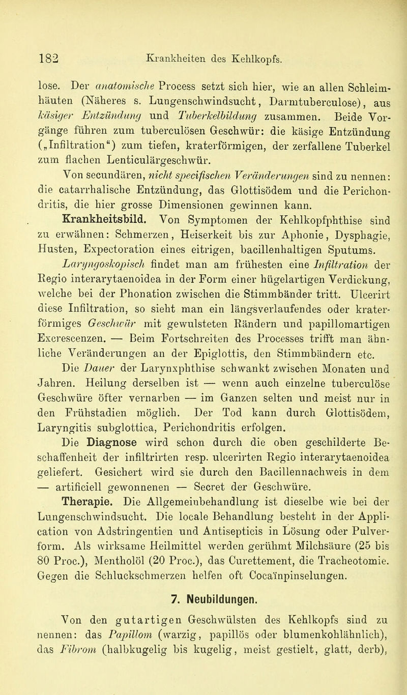 lose. Der anatomische Process setzt sich hier, wie an allen Schleim- häuten (Näheres s. Lungenschwindsucht, Darmtuberculose), aus käsiger Entzündimg und Tiiherkelhildung zusammen. Beide Vor- gänge führen zum tuberculösen Geschwür: die käsige Entzündung („Infiltration) zum tiefen, kraterförmigen, der zerfallene Tuberkel zum flachen Lenticulärgeschwür. Von secundären, nicht sjyecifischen Veränderungen sind zu nennen: die catarrhalische Entzündung, das Glottisödem und die Perichon- dritis, die hier grosse Dimensionen gewinnen kann. Krankheitsbild. Von Symptomen der Kehlkopfphthise sind zu erwähnen: Schmerzen, Heiserkeit bis zur Aphonie, Dysphagie, Husten, Expectoration eines eitrigen, bacillenhaltigen Sputums. Laryngoskojjisch findet man am frühesten eine Infiltration der Regio interarytaenoidea in der Form einer hügelartigen Verdickung, welche bei der Phonation zwischen die Stimmbänder tritt. Ulcerirt diese Infiltration, so sieht man ein längs verlaufen des oder krater- förmiges Geschiviir mit gewulsteten Rändern und papillomartigen Excrescenzen. — Beim Fortschreiten des Processes trifft man ähn- liche Veränderungen an der Epiglottis, den Stimmbändern etc. Die Dauer der Larynxphthise schwankt zwischen Monaten und Jahren. Heilung derselben ist — wenn auch einzelne tuberculöse Geschwüre öfter vernarben — im Ganzen selten und meist nur in den Frühstadien möglich. Der Tod kann durch Glottisödem, Laryngitis subglottica, Perichondritis erfolgen. Die Diagnose wird schon durch die oben geschilderte Be- schaffenheit der infiltrirten resp. ulcerirten Regio interarytaenoidea geliefert. Gesichert wird sie durch den Bacillennachweis in dem — artificiell gewonnenen — Secret der Geschwüre. Therapie. Die Allgemeinbehandlung ist dieselbe wie bei der Lungenschwindsucht. Die locale Behandlung besteht in der Appli- cation von Adstringentien und Antisepticis in Lösung oder Pulver- form. Als wirksame Heilmittel werden gerühmt Milchsäure (25 bis 80 Proc), Mentholöl (20 Proc), das Curettement, die Tracheotomie. Gegen die Schluckschmerzen helfen oft Cocainpinselungen. 7. Neubildungen. Von den gutartigen Geschwülsten des Kehlkopfs sind zu nennen: das Papillom (warzig, papillös oder blumenkohlähnlich), das Fibrom (halbkugelig bis kugelig, meist gestielt, glatt, derb),