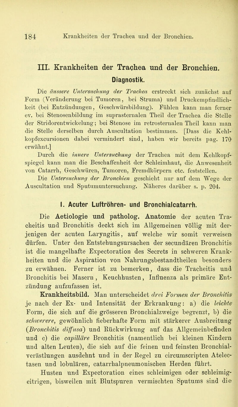 III. Krankheiten der Trachea und der Bronchien. Diagnostik. Die äussere Untersuchung der Trachea erstreckt sich zunächst auf Eorm (Veränderung bei Tumoren, bei Struma) und Druckempfindlich- keit (bei Entzündungen, Greschwürsbildung). Fühlen kann man ferner ev. bei Stenosenbildung im suprasternalen Theil der Trachea die Stelle der Stridorentwickelung; bei Stenose im retrosternalen Theil kann man die Stelle derselben durch Auscultation bestimmen. [Dass die Kehl- kopfexcursionen dabei vermindert sind, haben wir bereits pag. 170 erwähnt.] Durch die innere Untersuchung der Trachea mit dem Kehlkopf- spiegel kann man die Beschaffenheit der Schleimhaut, die Anwesenheit von Catarrh, Geschwüren, Tumoren, Fremdkörpern etc. feststellen. Die Untersuchung der Bronchien geschieht nur auf dem Wege der Auscultation und Sputumuntersuchung. Näheres darüber s. p. 204. I. Acuter Luftröhren- und Bronchialcatarrh. Die Aetiologie und patholog. Anatomie der acuten Tra- cheitis und Bronchitis deckt sich im Allgemeinen völlig mit der- jenigen der acuten Laryngitis, auf welche wir somit verweisen dürfen. Unter den Entstehungsursachen der secundären Bronchitis ist die mangelhafte Expectoration des Secrets in schweren Krank- heiten und die Aspiration von Nahrungsbestandtheilen besonders zu erwähnen. Ferner ist zu bemerken, dass die Tracheitis und Bronchitis bei Masern , Keuchhusten, Influenza als primäre Ent- zündung aufzufassen ist. Krankheitsbild. Man unterscheidet drei Formen der Bronchitis je nach der Ex- und Intensität der Erkrankung: a) die leichte Form, die sich auf die grösseren Bronchialzweige begrenzt, b) die schwerere, gewöhnlich fieberhafte Form mit stärkerer Ausbreitung {Bronchitis diffusa) und Rückwirkung auf das Allgemeinbefinden und c) die capilläre Bronchitis (namentlich bei kleinen Kindern u.nd alten Leuten), die sich auf die feinen und feinsten Bronchial- verästlungen ausdehnt und in der Regel zu circumscripten Atelec- tasen und lobulären, catarrhalpneumonischen Herden führt. Husten und Expectoration eines schleimigen oder schleimig- eitrigen, bisweilen mit Blutspuren vermischten Sputums sind die