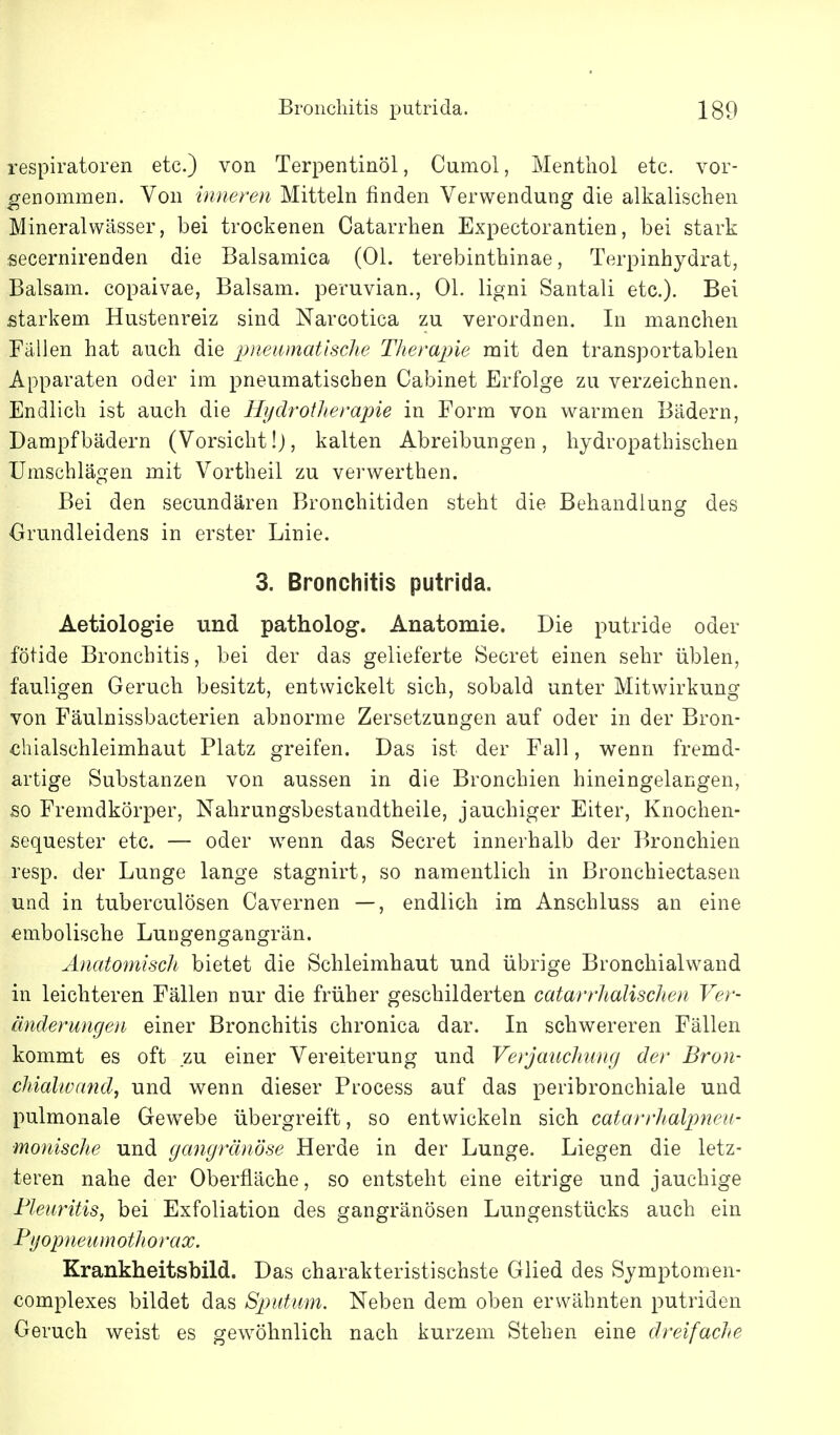 respiratoren etc.) von Terpentinöl, Cumol, Menthol etc. vor- genommen. Von inneren Mitteln finden Verwendung die alkalischen Mineralwässer, bei trockenen Catarrhen Expectorantien, bei stark secernirenden die Balsamica (Ol. terebinthinae, Terpinhydrat, Balsam, copaivae, Balsam, peruvian., Ol. ligni Santali etc.). Bei starkem Hustenreiz sind Narcotica zu verordnen. In manchen Fällen hat auch die pueamatlscTie Tlierapie mit den transportablen Apparaten oder im pneumatischen Cabinet Erfolge zu verzeichnen. Endlich ist auch die Hydrotlierajne in Form von warmen Bädern, Dampfbädern (Vorsicht!), kalten Abreibungen, hydropathischen Umschlägen mit Vortheil zu verwerthen. Bei den secundären Bronchitiden steht die Behandlung des Orundleidens in erster Linie. 3. Bronchitis putrida. Aetiologie und patholog. Anatomie. Die putride oder fötide Bronchitis, bei der das gelieferte Secret einen sehr üblen, fauligen Geruch besitzt, entwickelt sich, sobald unter Mitwirkung von Fäulnissbacterien abnorme Zersetzungen auf oder in der Bron- chialschleimhaut Platz greifen. Das ist der Fall, wenn fremd- artige Substanzen von aussen in die Bronchien hineingelangen, so Fremdkörper, Nahrungsbestandtheile, jauchiger Eiter, Knochen- sequester etc. — oder w^enn das Secret innerhalb der Bronchien resp. der Lunge lange stagnirt, so namentlich in Bronchiectasen und in tuberculösen Cavernen —, endlich im Anschluss an eine embolische Lungengangrän. AnatomiscJi bietet die Schleimhaut und übrige Bronchialwand in leichteren Fällen nur die früher geschilderten catarrhalisclien Ver- änderungen einer Bronchitis chronica dar. In schwereren Fällen kommt es oft zu einer Vereiterung und Verjauchung der Bron- chialwand, und wenn dieser Process auf das peribronchiale und pulmonale Gewebe übergreift, so entwickeln sich catarrhalpneii- monische und gangränöse Herde in der Lunge. Liegen die letz- teren nahe der Oberfläche, so entsteht eine eitrige und jauchige Pleuritis, bei Exfoliation des gangränösen Lungenstücks auch ein Pyopneumothorax. Krankheitsbild. Das charakteristischste Glied des Symptomen- complexes bildet das Sputum. Neben dem oben erwähnten putriden Geruch weist es gewöhnlich nach kurzem Stehen eine dreifache