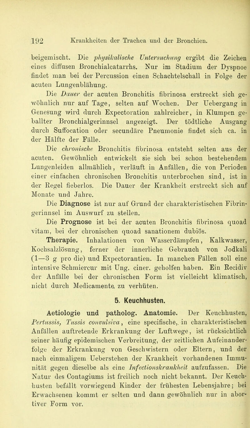 beigemischt. Die physikalische Untersuchung ergibt die Zeichen eines diffusen ßronchialcatarrhs. Nur im Stadium der Dyspnoe findet man bei der Percussion einen Schachtelschall in Folge der acuten Lungenblähung. Die Dauer der acuten Bronchitis fibrinosa erstreckt sich ge- wöhnlich nur auf Tage, selten auf Wochen. Der Uebergang in Genesung wird durch Expectoration zahlreicher, in Klumpen ge- ballter Bronchialgerinnsel angezeigt. Der tödtliche Ausgang durch Suffocation oder secundäre Pneumonie findet sich ca. in der Hälfte der Fälle. Die chronische Bronchitis fibrinosa entsteht selten aus der acuten. Gewöhnlich entwickelt sie sich bei schon bestehendem Lungenleiden allmählich, verläuft in Anfällen, die von Perioden einer einfachen chronischen Bronchitis unterbrochen sind, ist in der Regel fieberlos. Die Dauer der Krankheit erstreckt sich auf Monate und Jahre. Die Diagnose ist nur auf Grund der charakteristischen Fibrin- gerinnsel im Auswurf zu stellen. Die Prognose ist bei der acuten Bronchitis fibrinosa quo ad vitam, bei der chronischen quoad sanationem dubiös. Therapie. Inhalationen von Wasserdämpfen, Kalkwasser, Kochsalzlösung, ferner der innerliche Gebrauch von Jodkali (1—3 g pro die) und Expectorantien. In manchen Fällen soll eine intensive Schmiercur mit üng. einer, geholfen haben. Ein Recidiv der Anfälle bei der chronischen Form ist vielleicht klimatisch, nicht durch Medicamenta zu verhüten. 5. Keuchhusten. Aetiologie und patholog. Anatomie. Der Keuchhusten, Pertussis; Tussis convulsiva, eine specifische,. in charakteristischen Anfällen auftretende Erkrankung der Luftwege, ist rücksichtlich seiner häufig epidemischen Verbreitung, der zeitlichen Aufeinander- folge der Erkrankung von Geschwistern oder Eltern, und der nach einmaligem Ueberstehen der Krankheit vorhandenen Immu- nität gegen dieselbe als eine Infectionskranklieit aufzufassen. Die Natur des Contagiums ist freilich noch nicht bekannt. Der Keuch- husten befcillt vorwiegend Kinder der frühesten Lebensjahre; bei Erwachsenen kommt er selten und dann gewöhnlich nur in abor- tiver Form vor.