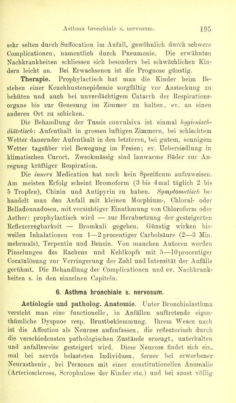 sehr selten durch Suffocation im Anfall, gewöhnlich durch schwere Complicationen, namentlich durch Pneumonie. Die erwähnten Nachkrankheiten schliessen sich besonders bei schwächlichen Kin- dern leicht an. Bei Erwachsenen ist die Prognose günstig. Therapie. Prophylactisch hat man die Kinder beim Be- stehen einer Keuchhustenepidemie sorgfältig vor Ansteckung zu behüten und auch bei unverdächtigem Catarrh der Respirations- organe bis zur Genesung im Zimmer zu halten, ev. an einen anderen Ort zu schicken. Die Behandlung der Tussis convulsiva ist einmal hygienisch- diätetisch: Aufenthalt in grossen luftigen Zimmern, bei schlechtem Wetter dauernder Aufenthalt in den letzteren, bei gutem, sonnigem Wetter tagsüber viel Bewegung im Freien; ev. Uebersiedlung in klimatischen Curort. Zweckmässig sind lauwarme Bäder zur An- regung kräftiger Respiration. Die innere Medication hat noch kein Specificum aufzuweisen. Am meisten Erfolg scheint Bromoform (3 bis 4mal täglich 2 bis 5 Tropfen), Chinin und Antipyrin zu haben. SymjHomatisch be- handelt man den Anfall mit kleinen Morphium-,. Chloral- oder Belladonnadosen, mit vorsichtiger Einathmung von Chloroform oder Aether: prophylactisch wird — zur Herabsetzung der gesteigerten Reflexerregbarkeit — Bromkali gegeben. Günstig wirken bis- weilen Inhalationen von 1—2 procentiger Carbolsäure (2—3 Min. mehrmals), Terpentin und Benzin. Von manchen Autoren werden Pinselungen des Rachens und Kehlkopfs mit 5—10procentiger Cocainlösung zur Verringerung der Zahl und Intensität der Anfälle gerühmt. Die Behandlung der Complicationen und ev. Nachkrank- heiten s. in den einzelnen Capiteln. 6. Asthma bronchiale s. nervosum. Aetiologie und patholog. Anatomie. Unter Bronchialasthma versteht man eine functionelle, in Anfällen auftretende eigen- thümliche Dyspnoe resp. Brustbeklemmung. Ihrem Wesen nach ist die Affection als Neurose aufzufassen, die reüectorisch durch die verschiedensten pathologischen Zustände erzeugt, unterhalten und anfallsweise gesteigert wird. Diese Neurose findet sich ein. mal bei nervös belasteten Individuen, ferner bei erworbener Neurasthenie , bei Personen mit einer constitutionellen Anomalie (Arteriosclerose, Scrophulose der Kinder etc.) und bei sonst völlig