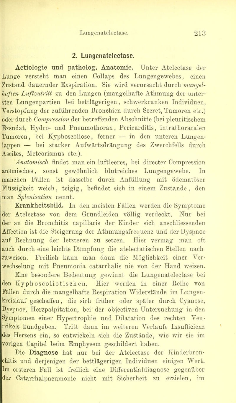 2. Lungenatelectase. Aetiologie und patholog. Anatomie. Unter Atelectase der Lunge versteht man einen CoUaps des Lungengewebes, einen Zustand dauernder Exspiration. Sie wird verursacht durch mangel- haften Luftzutritt zu den Lungen (mangelhafte Athmung der unter- sten Lungenpartien bei bettlägerigen, schwerkranken Individuen, Verstopfung der zuführenden Bronchien durch Secret, Tumoren etc.) oder durch Compression der betreffenden Abschnitte (bei pleuritischem Exsudat, Hydro- und Pneumothorax, Pericarditis, intrathoracalen Tumoren, bei Kyphoscoliose, ferner — in den unteren Lungen- lappen — bei starker Aufwärtsdrängung des Zwerchfells durch Ascites, Meteorismus etc.)- Anatomisch findet man ein luftleeres, bei directer Compression anämisches, sonst gewöhnlich blutreiches Lungengewebe. In manchen Fällen ist dasselbe durch Anfüllung mit ödematöser Flüssigkeit weich, teigig, befindet sich in einem Zustande , den man Splenisation nennt. Krankheitsbild. In den meisten Fällen werden die Symptome der Atelectase von dem Grundleiden völlig verdeckt. Nur bei der an die Bronchitis capillaris der Kinder sich anschliessenden AfPection ist die Steigerung der Athmungsfrequenz und der D3^spnoe auf Rechnung der letzteren zu setzen. Hier vermag man oft auch durch eine leichte Dämpfung die atelectatisehen Stellen nach- zuweisen. Freilich kann man dann die Möglichkeit einer Ver- wechselung mit Pneumonia catarrhalis nie von der Hand weisen. Eine besondere Bedeutung gewinnt die Lungenatelectase bei den Kyphoscoliotischen. Hier werden in einer Reihe von Fällen durch die mangelhafte Respiration Widerstände im Lungen- kreislauf geschaffen, die sich früher oder später durch Cyanose, Dyspnoe, Herzpalpitation, bei der objectiven Untersuchung in den Symptomen einer Hypertrophie und Dilatation des rechten Ven- trikels kundgeben. Tritt dann im weiteren Verlaufe Insufficienz des Herzens ein, so entwickeln sich die Zustände, wie wir sie imx vorigen Capitel beim Emphysem geschildert haben. Die Diagnose hat nur bei der Atelectase der Kinderbron- chitis und derjenigen der bettlägerigen Individuen einigen Wert. Im ersteren Fall ist freilich eine Differentialdiagnose gegenüber der Catarrhalpneumonie nicht mit Sicherheit zu erzielen, im
