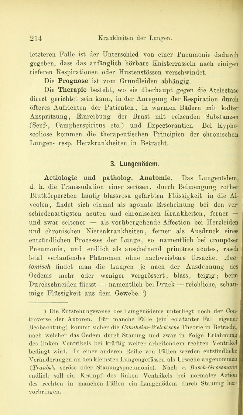 letzteren Falle ist der Unterschied von einer Pneumonie dadurch gegeben, dass das anfänglich hörbare Knisterrasseln nach einigen tieferen Respirationen oder Hustenstössen verschwindet. Die Prognose ist vom Grundleiden abhängig. Die Therapie besteht, wo sie überhaupt gegen die Atelectase direct gerichtet sein kann, in der Anregung der Respiration durch öfteres Aufrichten der Patienten, in warmen Bädern mit kalter Anspritzung, Einreibung der Brust mit reizenden Substanzen (Senf-, Campherspiritus etc.) und Expectorantien. Bei Kypho- scoliose kommen die therapeutischen Principien der chronischen Lungen- resp. Herzkrankheiten in Betracht. 3. Lungenödem. Aetiologie und patholog. Anatomie. Das Lungenödem, d. h. die Transsudation einer serösen, durch Beimengung rother Blutkörperchen häufig blassrosa gefärbten Flüssigkeit in die Al- veolen, findet sich einmal als agonale Erscheinung bei den ver- schiedenartigsten acuten und chronischen Krankheiten, ferner — und zwar seltener — als vorübergehende Affection bei Herzleiden und chronischen Nierenkrankheiten, ferner als Ausdruck eines entzündlichen Processes der Lunge, so namentlich bei croupöser Pneumonie, und endlich als anscheinend primäres acutes, rasch letal verlaufendes Phänomen ohne nachweisbare Ursache. A^ta- tomisch findet man die Lungen je nach der Ausdehnung des Oedems mehr oder weniger vergrössert, blass, teigig; beim Durchschneiden fliesst — namentlich bei Druck — reichliche, schau- mige Flüssigkeit aus dem Gewebe. 0 ^) Die Entstehungsweise des Lungenödems unterliegt noch der Con- troverse der Autoren. Für manche Fälle (ein eclatanter Fall eigener Beobachtung) kommt sicher die Cohnheim- Welch'sehe Theorie in Betracht, nach welcher das Oedem durch Stauung und zwar in Folge Erlahmung des linken Ventrikels bei kräftig weiter arbeitendem rechten Ventrikel bedingt wird. In einer anderen Reihe von Fällen werden entzündliche Veränderungen an den kleinsten Lungengef ässen als Ursache angenommen {Traube'& seröse oder Stauungspneumonie). Nach v. Basch-Grossmam endlich soll ein Krampf des linken Ventrikels bei normaler Action des rechten in manchen Fällen ein Lungenödem durch Stauung her- vorbringen.