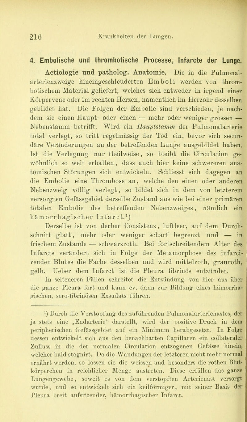 4. Embolische und thrombotische Processe, Infarcte der Lunge. Aetiologie und patholog. Anatomie. Die in die Pulmonal- arterienzweige hineingeschleuderten Emboli werden von throm- botischem Material geliefert, welches sich entweder in irgend einer Körpervene oder im rechten Herzen, namentlich im Herzohr desselben gebildet hat. Die Folgen der Embolie sind verschieden, je nach- dem sie einen Haupt- oder einen — mehr oder weniger grossen — Nebenstamm betrifft. Wird ein Hauptstamm der Pulmonalarterie total verlegt, so tritt regelmässig der Tod ein, bevor sich secun- däre Veränderungen an der betreffenden Lunge ausgebildet haben. Ist die Verlegung nur theilweise, so bleibt die Circulation ge- wöhnlich so weit erhalten, dass auch hier keine schwereren ana- tomischen Störungen sich entwickeln. Schliesst sich dagegen an die Embolie eine Thrombose an, welche den einen oder anderen Nebenzweig völlig verlegt, so bildet sich in dem von letzterem versorgten Gefässgebiet derselbe Zustand aus wie bei einer primären totalen Embolie des betreffenden Nebenzweiges, nämlich ein hämorrhagischer Infarct.^) Derselbe ist von derber Oonsistenz, luftleer, auf dem Durch- schnitt glatt, mehr oder weniger scharf begrenzt und — in frischem Zustande — schwarzroth. Bei fortschreitendem Alter des Infarcts verändert sich in Folge der Metamorphose des infarci- renden Blutes die Farbe desselben und wird mittelroth, grauroth, gelb. Ueber dem Infarct ist die Pleura fibrinös entzündet. In selteneren Fällen schreitet die Entzündung von hier aus über die ganze Pleura fort und kann ev. dann zur Bildung eines hämorrha- gischen, sero-fibrinösen Exsudats führen. ^) Durch die Verstopfung des zuführenden Pulmonalarterienastes, der ja stets eine „Endarterie darstellt, wird der positive Druck in dem peripherischen Grefässgebiet auf ein Minimum herabgesetzt. In Folge dessen entwickelt sich aus den benachbarten Capillaren ein collateraler Zufluss in die der normalen Circulation entzogenen Grefässe hinein, welcher bald stagnirt. Da die AVandungen der letzteren nicht mehr normal ernährt werden, so lassen sie die weissen und besonders die rothen Blut- körperchen in reichlicher Menge austreten. Diese erfüllen das ganze Lungengewebe, soweit es von dem verstopften Arterienast versorgt wurde, und so entwickelt sich ein keilförmiger, mit seiner Basis der Pleura breit aufsitzender, hämorrhagischer Infarct.