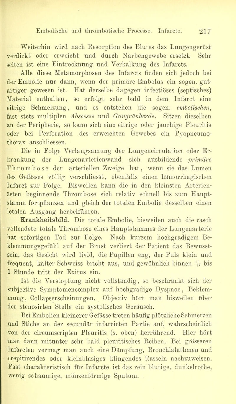 Weiterhin wird nach Resorption des Blutes das Lungengerüst verdickt oder erweicht und durch Narbengewebe ersetzt. Sehr selten ist eine Eintrocknung und Verkalkung des Infarcts. Alle diese Metamorphosen des Infarcts finden sich jedoch bei der Embolie nur dann, wenn der primäre Embolus ein sogen, gut- artiger gewesen ist. Hat derselbe dagegen infectiöses (septisches) Material enthalten, so erfolgt sehr bald in dem Infarct eine eitrige Schmelzung, und es entstehen die sogen, emholischeii, fast stets multiplen Äbscesse und Gangtilnherde. Sitzen dieselben an der Peripherie, so kann sich eine eitrige oder jauchige Pleuritis oder bei Perforation des erweichten Gewebes ein Pyopneumo- thorax anschliessen. Die in Folge Verlangsamung der Lungencirculation oder Er- krankung der Lungenarterienwand sich ausbildende primäre Thrombose der arteriellen Zweige hat, wenn sie das Lumen des Gefässes völlig verschliesst, ebenfalls einen hämorrhagischen Infarct zur Folge. Bisweilen kann die in den kleinsten Arterien- ästen beginnende Thrombose sich relativ schnell bis zum Haupt- stamm fortpflanzen und gleich der totalen Embolie desselben einen letalen Ausgang herbeiführen. Krankheitsbild. Die totale Embolie, bisweilen auch die rasch vollendete totale Thrombose eines Hauptstammes der Lungenarterie hat sofortigen Tod zur Folge. Nach kurzem hochgradigem Be- klemmungsgefühl auf der Brust verliert der Patient das Bewusst- sein, das Gesicht wird livid, die Pupillen eng, der Puls klein und frequent, kalter Schweiss bricht aus, und gewöhnlich binnen ^[2 bis 1 Stunde tritt der Exitus ein. Ist die Verstopfung nicht vollständig, so beschränkt sich der subjective Symptomencomplex auf hochgradige Dyspnoe, Beklem- mung, Collapserscheinungen. Objectiv hört man bisweilen über der stenosirten Stelle ein systolisches Geräusch. Bei Embolien kleinerer Gefässe treten häufig plötzliche Schmerzen und Stiche an der secundär infarcirten Partie auf, wahrscheinlich von der circumscripten Pleuritis (s. oben) herrührend. Hier hört man dann mitunter sehr bald pleuritisches Reiben. Bei grösseren Infarcten vermag man auch eine Dämpfung, Bronchialathmen und crepitirendes oder kleinblasiges klingendes Rasseln nachzuweisen» Fast charakteristisch für Infarcte ist das rein blutige, dunkelrothe, wenig schauTnige, münzenförmige Sputum.