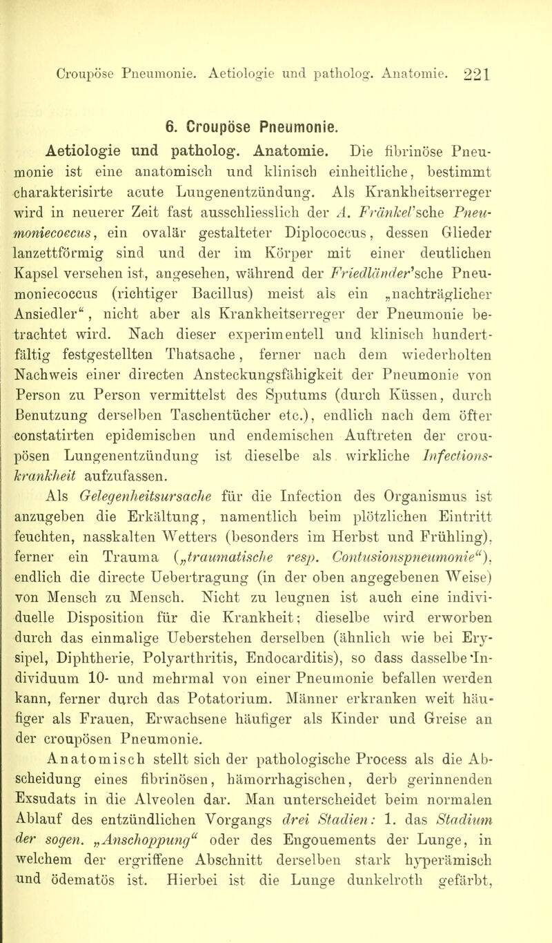 6. Croupöse Pneumonie. Aetiologie und patholog, Anatomie. Die fibrinöse Pneu- monie ist eine anatomisch und klinisch einheitliche, bestimmt charakterisirte acute Lungenentzündung. Als Krankheitserreger wird in neuerer Zeit fast ausschliesslich der A. Fränkel'sohe Pneu- moniecoecus, ein ovalär gestalteter Diplococcus, dessen Glieder lanzettförmig sind und der im Körper mit einer deutlichen Kapsel versehen ist, angesehen, während der Friedlcuvier^sche Pneu- moni ecoccus (richtiger Bacillus) meist als ein „nachträglicher Ansiedler, nicht aber als Krankheitserreger der Pneumonie be- trachtet wird. Nach dieser experimentell und klinisch hundert- fältig festgestellten Thatsache, ferner nach dem wiederholten Nachweis einer directen Ansteckungsfähigkeit der Pneumonie von Person zu Person vermittelst des Sputums (durch Küssen, durch Benutzung derselben Taschentücher etc.), endlich nach dem öfter constatirten epidemischen und endemischen Auftreten der crou- pösen Lungenentzündung ist dieselbe als wirkliche Infecüons- h'ankheit aufzufassen. Als Gelegenheitsursache für die Infection des Organismus ist anzugeben die Erkältung, namentlich beim plötzlichen Eintritt feuchten, nasskalten Wetters (besonders im Herbst und Frühling), ferner ein Trauma {„traumatische resp. Contusionspneumonie^'), endlich die directe Uebertragung (in der oben angegebenen Weise) von Mensch zu Mensch. Nicht zu leugnen ist auch eine indivi- duelle Disposition für die Krankheit; dieselbe wird erworben durch das einmalige Ueberstehen derselben (ähnlich wie bei Ery- sipel, Diphtherie, Polyarthritis, Endocarditis), so dass dasselbe'In- dividuum 10- und mehrmal von einer Pneumonie befallen werden kann, ferner durch das Potatorium. Männer erkranken weit häu- figer als Frauen, Erwachsene häufiger als Kinder und Greise an der croupösen Pneumonie. Anatomisch stellt sich der pathologische Process als die Ab- scheidung eines fibrinösen, hämorrhagischen, derb gerinnenden Exsudats in die Alveolen dar. Man unterscheidet beim normalen Ablauf des entzündlichen Vorgangs drei Stadien: 1. das Stadium der sogen. „Anschoppung oder des Engouements der Lunge, in welchem der ergriffene Abschnitt derselben stark hyperämisch und ödematös ist. Hierbei ist die Lunge dunkelroth gefärbt,