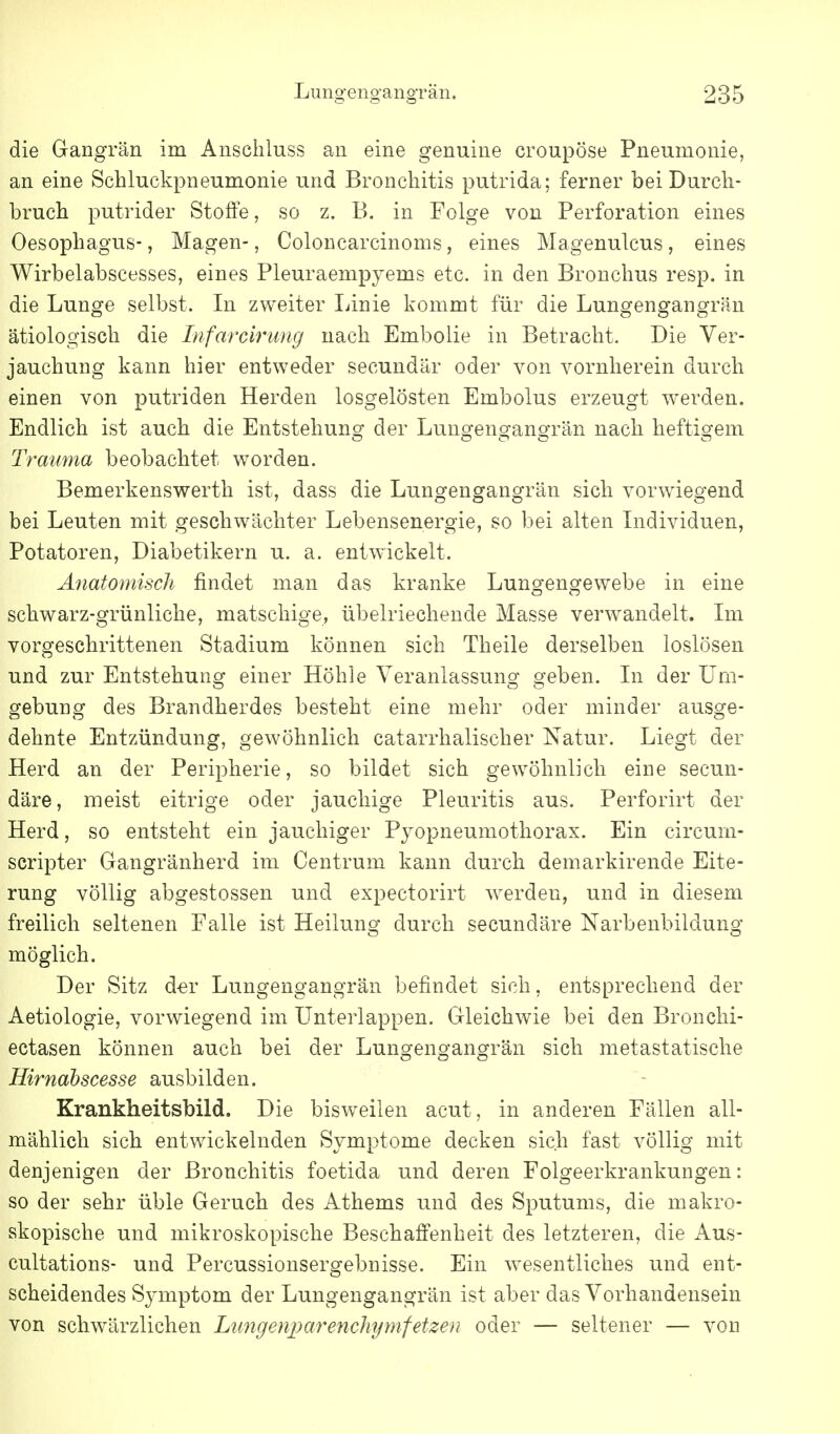 die Gangrän im Anschluss an eine genuine croupöse Pneumonie, an eine Schluckpneumonie und Bronchitis putrida; ferner bei Durch- bruch putrider Stoffe, so z. B. in Folge von Perforation eines Oesophagus-, Magen-, Coloncarcinoms, eines Magenulcus, eines Wirbelabscesses, eines Pleuraempyems etc. in den Bronchus resp. in die Lunge selbst. In zweiter Linie kommt für die Lungengangrän ätiologisch die Infarcirung nach Embolie in Betracht. Die Ver- jauchung kann hier entweder secundär oder von vornherein durch einen von putriden Herden losgelösten Embolus erzeugt werden. Endlich ist auch die Entstehung der Lungengangrän nach heftigem Trauma beobachtet worden. Bemerkenswerth ist, dass die Lungengangrän sich vorwiegend bei Leuten mit geschwächter Lebensenergie, so bei alten Individuen, Potatoren, Diabetikern u. a. entwickelt. Anatomisch findet man das kranke Lungengewebe in eine schwarz-grünliche, matschige, übelriechende Masse verwandelt. Im vorgeschrittenen Stadium können sich Theile derselben loslösen und zur Entstehung einer Höhle Veranlassung geben. In der Um- gebung des Brandherdes besteht eine mehr oder minder ausge- dehnte Entzündung, gewöhnlich catarrhalischer Natur. Liegt der Herd an der Peripherie, so bildet sich gewöhnlich eine secun- däre, meist eitrige oder jauchige Pleuritis aus. Perforirt der Herd, so entsteht ein jauchiger Pyopneumothorax. Ein circum- scripter Gangränherd im Centrum kann durch demarkirende Eite- rung völlig abgestossen und expectorirt werden, und in diesem freilich seltenen Falle ist Heilung durch secundäre Narbenbildung möglich. Der Sitz d^r Lungengangrän befindet sich, entsprechend der Aetiologie, vorwiegend im ünterlappen. Gleichwie bei den Bronchi- ectasen können auch bei der Lungengangrän sich metastatische Hirnahscesse ausbilden. Krankheitsbild. Die bisweilen acut, in anderen Fällen all- mählich sich entwickelnden Symptome decken sich fast völlig mit denjenigen der Bronchitis foetida und deren Folgeerkrankungen: so der sehr üble Geruch des Athems und des Sputums, die makro- skopische und mikroskopische Beschaffenheit des letzteren, die Aus- cultations- und Percussionsergebnisse. Ein wesentliches und ent- scheidendes Symptom der Lungengangrän ist aber das Vorhandensein von schwärzlichen Lungenparenchynifetzen oder — seltener — von