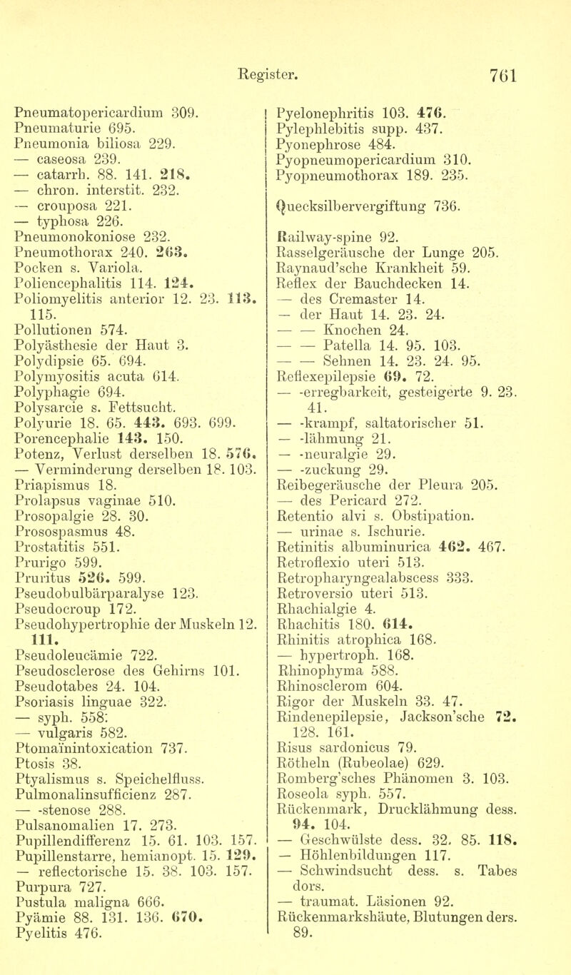 Pneumatopericarclium 309. Pneumaturie 695. Pneumonia biliosa 229. — caseosa 239. — catarrh. 88. 141. 218. — chron. interstit. 232. — crouposa 221. — typliosa 226. Pneumonokoniose 232. Pneumothorax 240. 203, Pocken s. Variola. Poliencephalitis 114. 124. Poliomyelitis anterior 12. 23. 113. 115. Pollutionen 574. Polyästliesie der Haut 3. Polydipsie 65. 694. Polymyositis acuta 614. Polyphagie 694. Polysarcie s. Fettsucht. Polyurie 18. 65. 443. 693. 699. Porencephalie 143. 150. Potenz, Verlust derselben 18. 57C. — Verminderung derselben 18. 103. Priapismus 18. Prolapsus vaginae 510. Prosopalgie 28. 30. Prosospasmus 48. Prostatitis 551. Prurigo 599. Pruritus 520. 599. Pseudobulbärparalyse 123. Pseudocroup 172. Pseudohypertrophie der Muskeln 12. III. Pseudoleucämie 722. Pseudosclerose des Gehirns 101. Pseudotabes 24. 104. Psoriasis linguae 322. — syph. 558: — vulgaris 582. Ptomai'nintoxication 737. Ptosis 38. Ptyalismus s. Speichelfluss. Pulmonalinsufficienz 287. Stenose 288. Pulsanomalien 17. 273. PupillendifFerenz 15. 61. 103. 157. Pupillenstarre, hemianopt. 15. 129. — reflectorische 15. 38. 103. 157. Purpura 727. Pustula maligna 666. Pyämie 88. 131. 136. 670. Pyelitis 476. Pyelonephritis 103. 476. Pylephlebitis supp. 437. Pyonephrose 484. Pyopneumopericardium 310. Pyopneumothorax 189. 235. Quecksilbervergiftung 736. Railway-spine 92. Rasselgeräusche der Lunge 205. Raynaud'sche Krankheit 59. Reflex der Bauchdecken 14. — des Cremaster 14. — der Haut 14. 23. 24. — — Knochen 24. Patella 14. 95. 103. Sehnen 14. 23. 24. 95. Reflexepilej)sie 69. 72. — -erregbarkeit, gesteigerte 9. 23. 41. — -krampf, saltatorischer 51. — -lähmung 21. — -neuralgie 29. — -Zuckung 29. Reibegeräusche der Pleura 205. — des Pericard 272. Retentio alvi s. Obstipation. — urinae s. Ischurie. Retinitis albuminurica 462. 467. Retroflexio uteri 513. Retropharyngealabscess 333. Retroversio uteri 513. Rhachialgie 4. Rhachitis 180. 614. Rhinitis atrophica 168. — hypertroph. 168. Rhinophyma 588. Rhinosclerom 604. Rigor der Muskeln 33. 47. Rindenepilepsie, Jackson'sche 72. 128. 161. Risus sardonicus 79. Röthein (Rubeolae) 629. Romberg'sches Phänomen 3. 103. Roseola syph. 557. Rückenmark, Drucklähmung dess. 94. 104. — Geschwülste dess. 32. 85. 118. — Höhlenbildungen 117. — Schwindsucht dess. s. Tabes dors. — traumat. Läsionen 92. Rückenmarkshäute, Blutungen ders. 89.