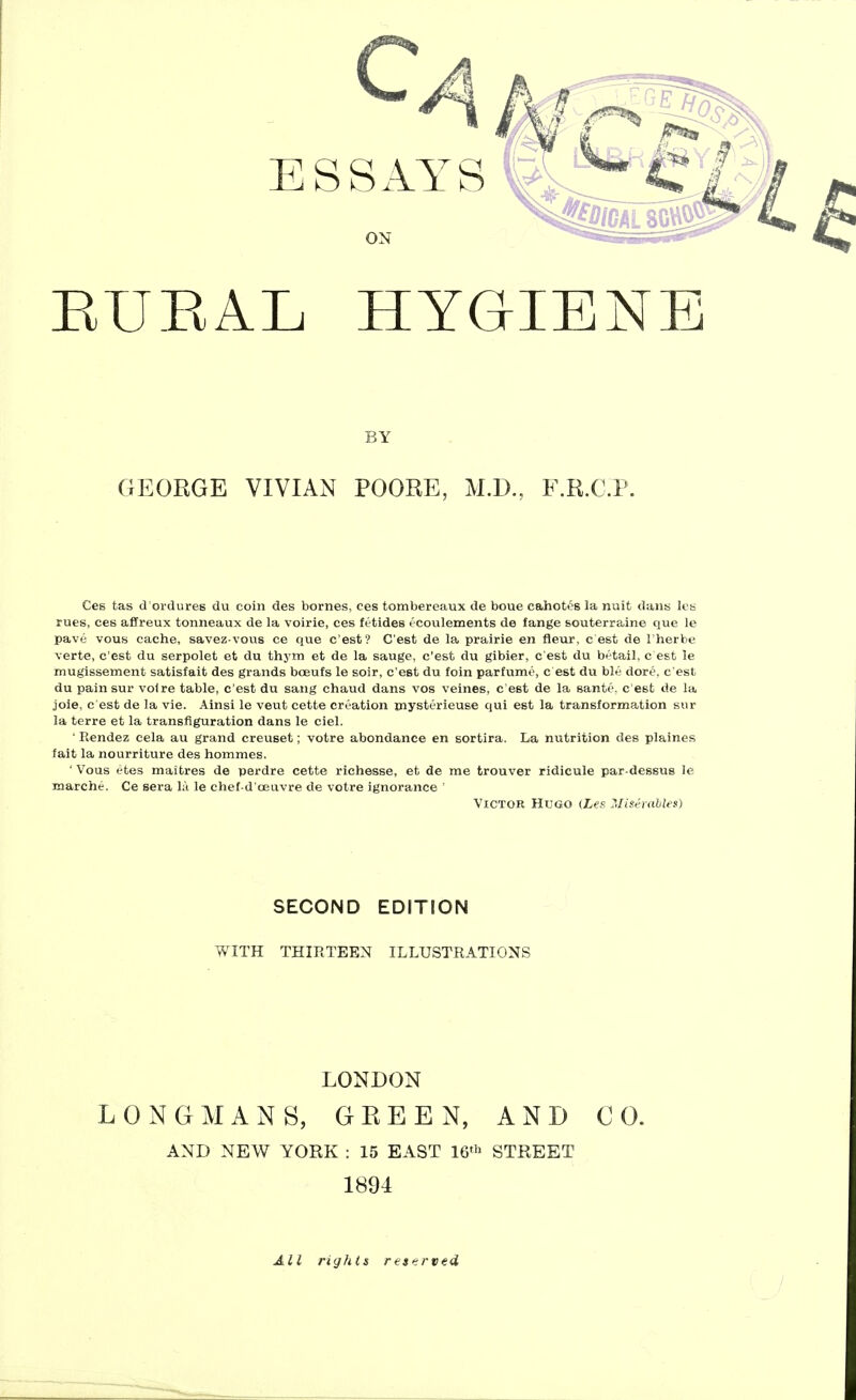 C4 ESSAYS ON EUEAL HYGIENE BY GEORGE VIVIAN POORE, M.D., F.R.C.P. Ces tas d'ordures du coin des bornes, ces tombereaux de boue cahotos la nuit dans les rues, ces affreux tonneaux de la voirie, ces fetides ( coulements de fange souterraine que le pave vous cache, savez vous ce que c'est? C'est de la prairie en fleur, c est de I'herbe verte, c'est du serpolet et du thym et de la sauge, c'est du gibier, c est du betail, c est le mugissement satisfait des grands boeufs le soir, c'est du foin parfumo, c est du ble dore. c'est du pain sur voire table, c'est du sang chaud dans vos veines, c'est de la sante. c'est de la joie, c est de la vie. Ainsi le veut cette creation mysterieuse qui est la transformation sur la terre et la transfiguration dans le ciel. ' Rendez cela au grand creuset; votre abondance en sortira. La nutrition des plaines fait la nourriture des hommes. ' Vous etes maitres de perdre cette richesse, et de me trouver ridicule par-dessus le marche. Ce sera la le chef-d'oeuvre de votre ignorance ' ■Victor Hugo (Les. Migerahles) SECOND EDITION WITH THIRTEEN ILLUSTRATIONS LONDON LONGMANS, GREEN, AND CO. AND NEW YORK : 15 EAST 16^ STREET 1894 All rights reserved