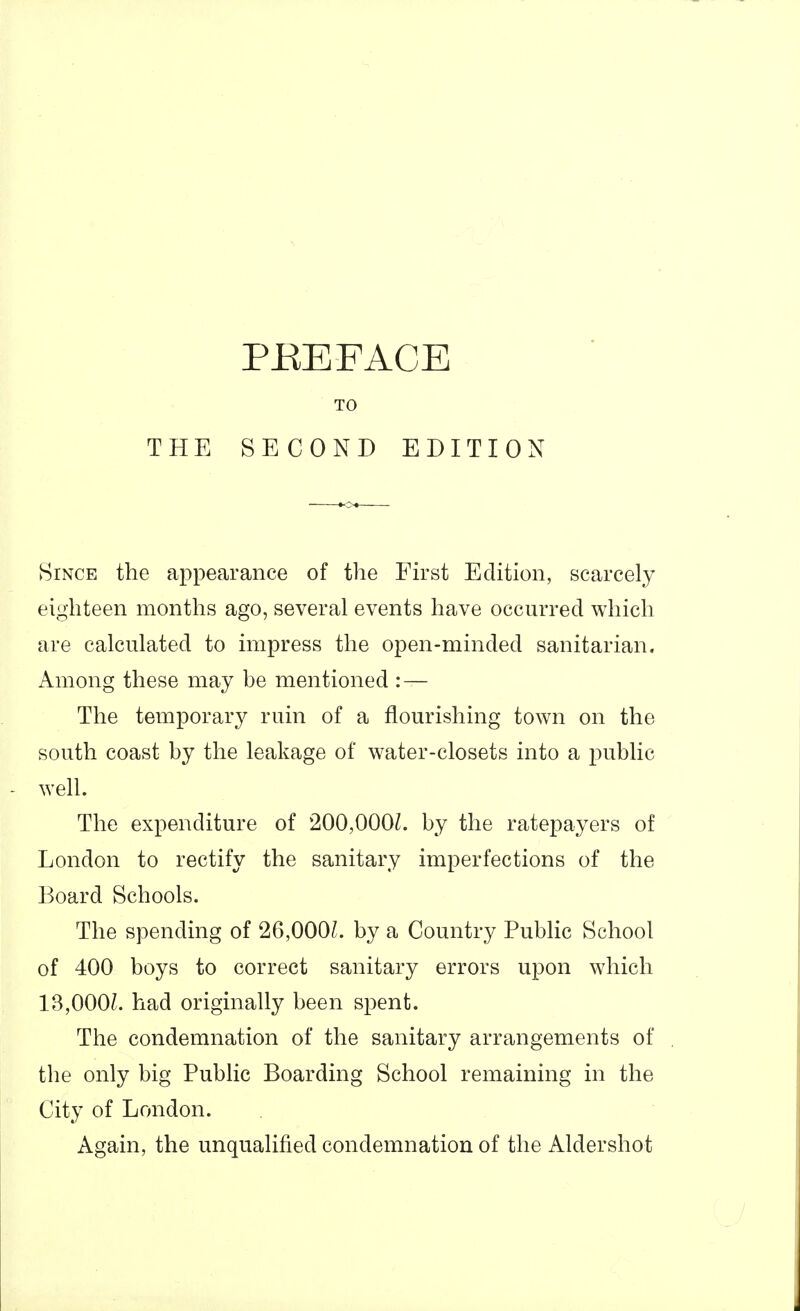 PREFACE TO THE SECOND EDITION Since the appearance of the Fh'st Edition, scarcely eighteen months ago, several events have occurred which are calculated to impress the open-minded sanitarian. Among these may be mentioned : — The temporary ruin of a flourishing town on the south coast by the leakage of water-closets into a public well. The expenditure of 200,000L by the ratepayers of London to rectify the sanitary imperfections of the Board Schools. The spending of 26,000L by a Country Public School of 400 boys to correct sanitary errors upon which 13,000?. had originally been spent. The condemnation of the sanitary arrangements of the only big Public Boarding School remaining in the City of London. Again, the unqualified condemnation of the Aldershot