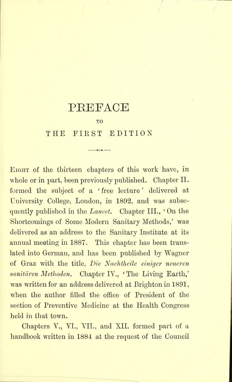 PEE FACE TO THE FIKST EDITION Eight of the thirteen chapters of this work have, in whole or in part, been previously published. Chapter 11, formed the subject of a ' free lecture' delivered at University College, London, in 1892, and was subse- quently published in the Lancet, Chapter III., ' On the Shortcomings of Some Modern Sanitary Methods,' was delivered as an address to the Sanitary Institute at its annual meeting in 1887. This chapter has been trans- lated into German, and has been published by Wagner of Graz with the title, Die Nachtheile einiger neueren sanitdreyi Methodeyi, Chapter IV., * The Living Earth,' was written for an address delivered at Brighton in 1891, when the author filled the office of President of the section of Preventive Medicine at the Health Congress held in that town. Chapters V., VL, YII., and XII. formed part of a handbook written in 1884 at the request of the Council