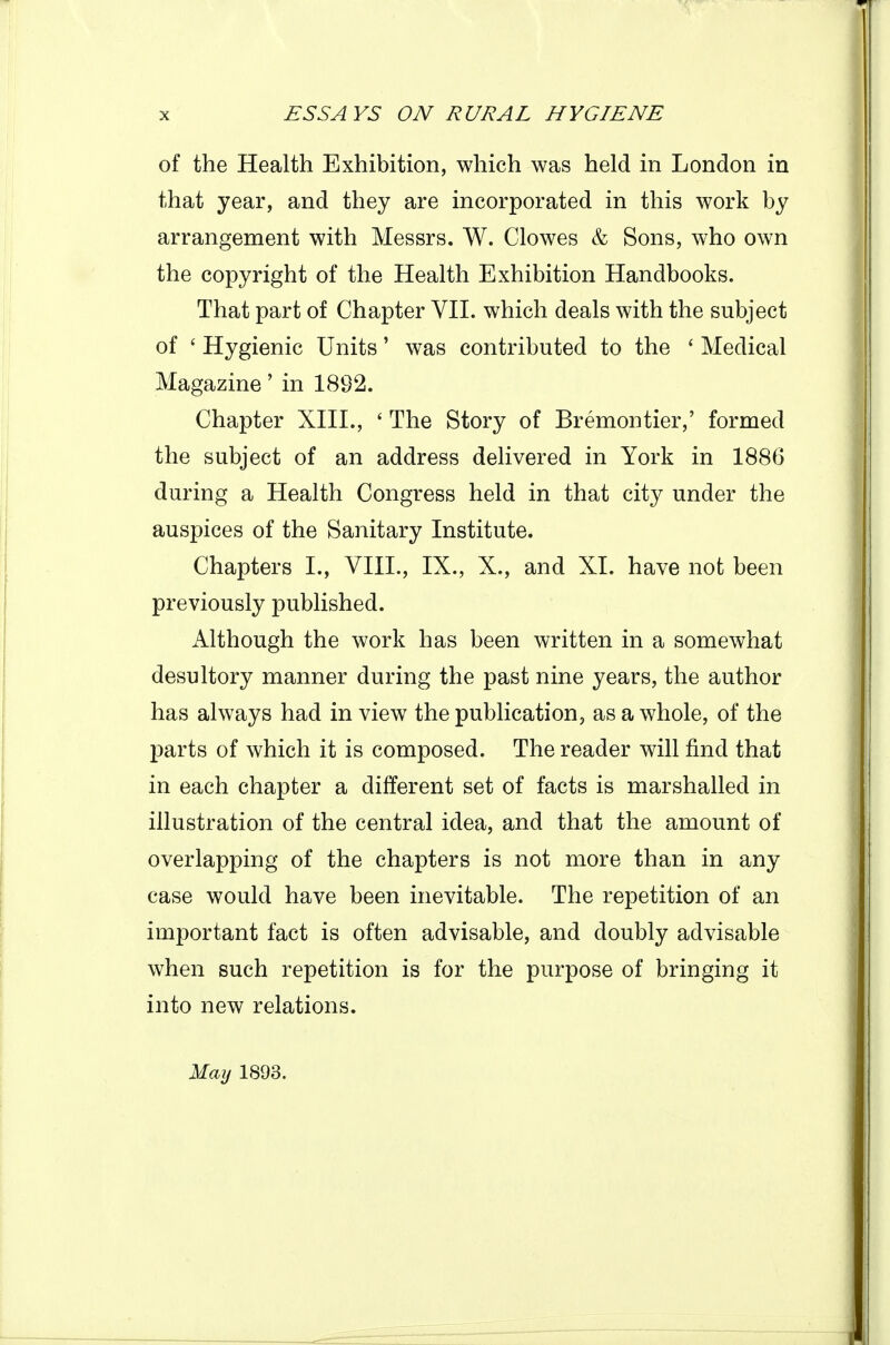 of the Health Exhibition, which was held in London in that year, and they are incorporated in this work by arrangement with Messrs. W. Clowes & Sons, who own the copyright of the Health Exhibition Handbooks. That part of Chapter VII. which deals with the subject of ' Hygienic Units' was contributed to the ' Medical Magazine' in 1892. Chapter XIII., ' The Story of Bremontier,' formed the subject of an address delivered in York in 1886 during a Health Congress held in that city under the auspices of the Sanitary Institute. Chapters I., VIII., IX., X., and XI. have not been previously published. Although the work has been written in a somewhat desultory manner during the past nine years, the author has always had in view the publication, as a whole, of the parts of which it is composed. The reader will find that in each chapter a different set of facts is marshalled in illustration of the central idea, and that the amount of overlapping of the chapters is not more than in any case would have been inevitable. The repetition of an important fact is often advisable, and doubly advisable when such repetition is for the purpose of bringing it into new relations. May 1893.