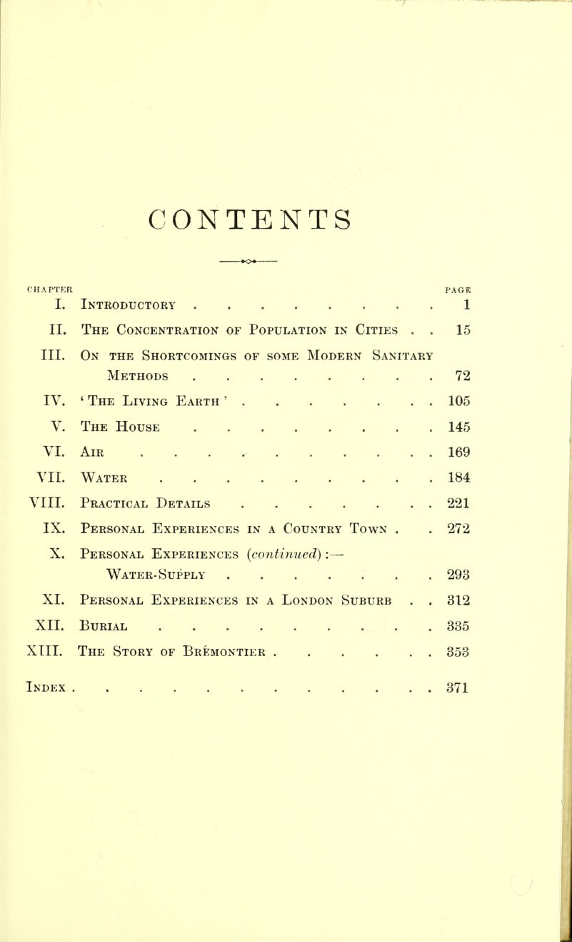 CONTENTS CHAPTER PAGE I. Introductory . . 1 II. The Concentration of Population in Cities . . 15 III. On the Shortcomings of some Modern Sanitary Methods . 72 IV. ' The Living Earth ' 105 V. The House 145 VI. Air 169 VII. Water 184 VIII. Practical Details 221 IX. Personal Experiences in a Country Town . . 272 X. Personal Experiences {continued) :— Water-Supply . 293 XI. Personal Experiences in a London Suburb . . 312 XII. Burial 335 XIII. The Story of Bremontier 353 Index 371