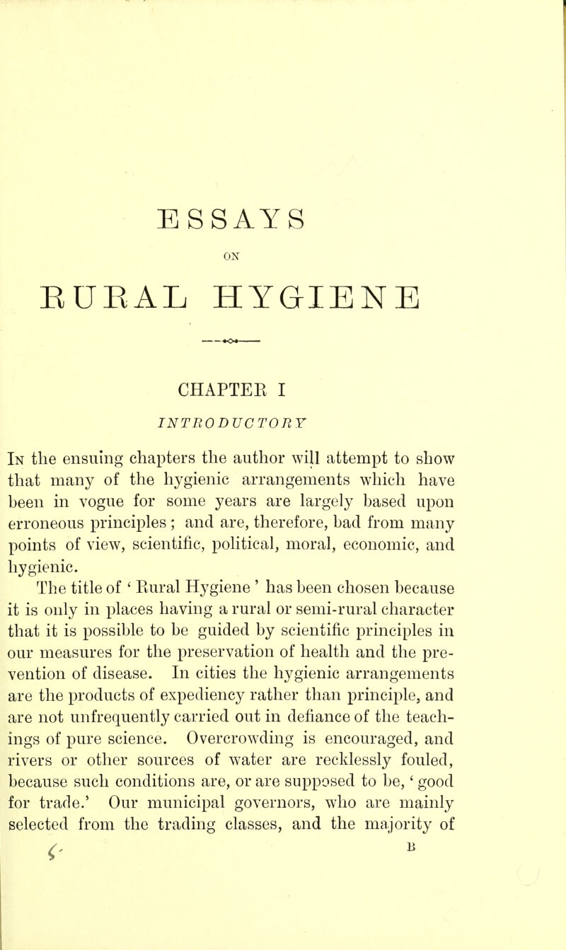 ESSAYS ON EUEAL HYGIENE CHAPTEE I INTRODUCTORY In the ensuing chapters the author will attempt to show that many of the hygienic arrangements which have been in vogue for some years are largely based upon erroneous principles ; and are, therefore, bad from many points of view, scientific, political, moral, economic, and hygienic. The title of ' Rural Hygiene ' has been chosen because it is only in places having a rural or semi-rural character that it is possible to be guided by scientific principles in our measures for the preservation of health and the pre- vention of disease. In cities the hygienic arrangements are the products of expediency rather than principle, and are not unfrequently carried out in defiance of the teach- ings of pure science. Overcrowding is encouraged, and rivers or other sources of water are recklessly fouled, because such conditions are, or are supposed to be,' good for trade.' Our municipal governors, who are mainly selected from the trading classes, and the majority of