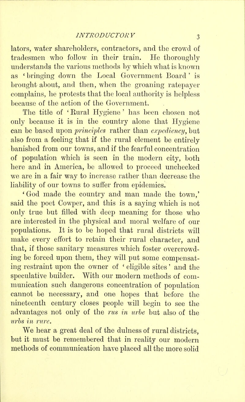 lators, water shareholders, contractors, and the crowd of tradesmen who follow m their train. He thoroughly understands the various methods hy which what is known as * bringing down the Local Government Board ' is brought about, and then, when the groaning ratepayer complains, he protests that the local authority is helpless because of the action of the Government. The title of ' Kural Hygiene ' has been chosen not only because it is in the country alone that Hygiene can be based upon jmnciples rather than expediency, but also from a feeling that if the rural element be entirely banished from our towns, and if the fearful concentration of population which is seen in the modern city, both here and in America, be allowed to proceed unchecked we are in a fair way to increase rather than decrease the liability of our towns to suffer from epidemics. * God made the country and man made the town,' said the poet Cowper, and this is a saying which is not only true but filled with deep meaning for those who are interested in the physical and moral welfare of our populations. It is to be hoped that rural districts will make every effort to retain their rural character, and that, if those sanitary measures which foster overcrowd- ing be forced upon them, they will put some compensat- ing restraint upon the owner of ' ehgible sites' and the speculative builder. With our modern methods of com- munication such dangerous concentration of population cannot be necessary, and one hopes that before the nineteenth century closes people will begin to see the advantages not only of the riis in urhe but also of the iirhs in rnre. We hear a great deal of the dulness of rural districts, but it must be remembered that in reality our modern methods of communication have placed all the more solid