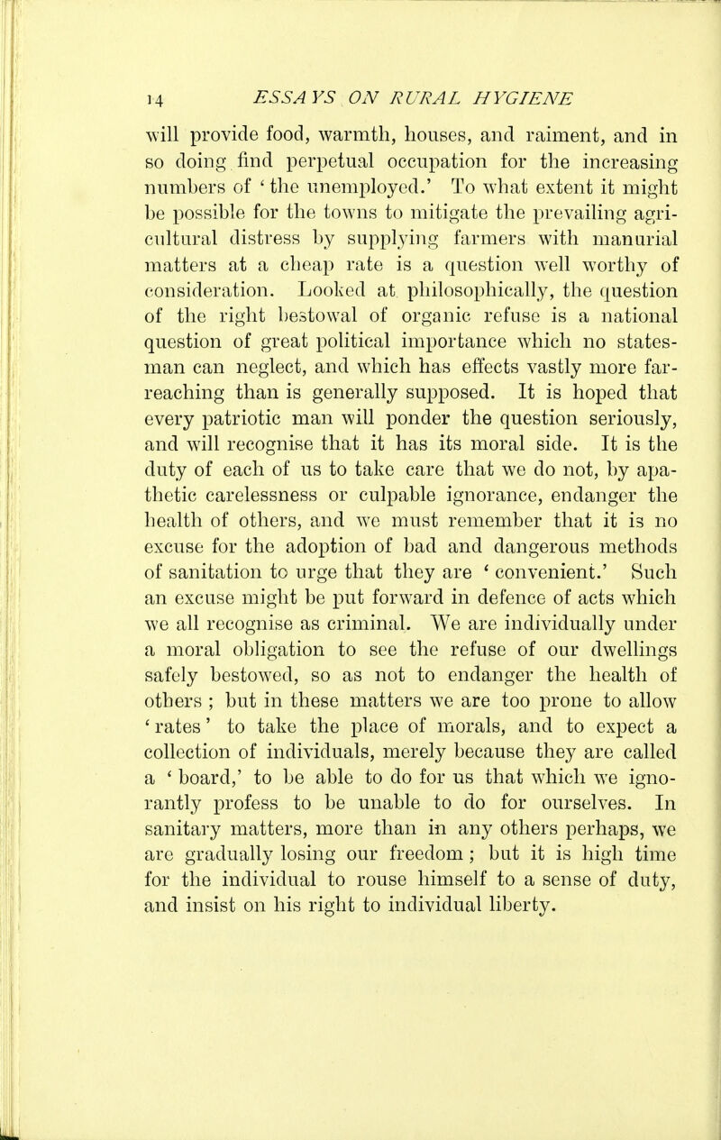 will provide food, warmth, houses, and raiment, and in so doing find perpetual occupation for the increasing numhers of ' the unemployed.' To what extent it might be possible for the towns to mitigate the prevailing agri- cultural distress by supplying farmers with manurial matters at a cheap rate is a question well worthy of consideration. Looked at philosophically, the question of the right bestowal of organic refuse is a national question of great political importance which no states- man can neglect, and which has effects vastly more far- reaching than is generally supposed. It is hoped that every patriotic man will ponder the question seriously, and wdll recognise that it has its moral side. It is the duty of each of us to take care that we do not, by apa- thetic carelessness or culpable ignorance, endanger the health of others, and we must remember that it is no excuse for the adoption of bad and dangerous methods of sanitation to urge that they are ' convenient.' Such an excuse might be put forward in defence of acts which we all recognise as criminal. We are individually under a moral obligation to see the refuse of our dwellings safely bestowed, so as not to endanger the health of others ; but in these matters we are too prone to allow ' rates' to take the place of ixiorals, and to expect a collection of individuals, merely because they are called a ' board,' to be able to do for us that which we igno- rantly profess to be unable to do for ourselves. In sanitary matters, more than in any others perhaps, we are gradually losing our freedom; but it is high time for the individual to rouse himself to a sense of duty, and insist on his right to individual liberty.