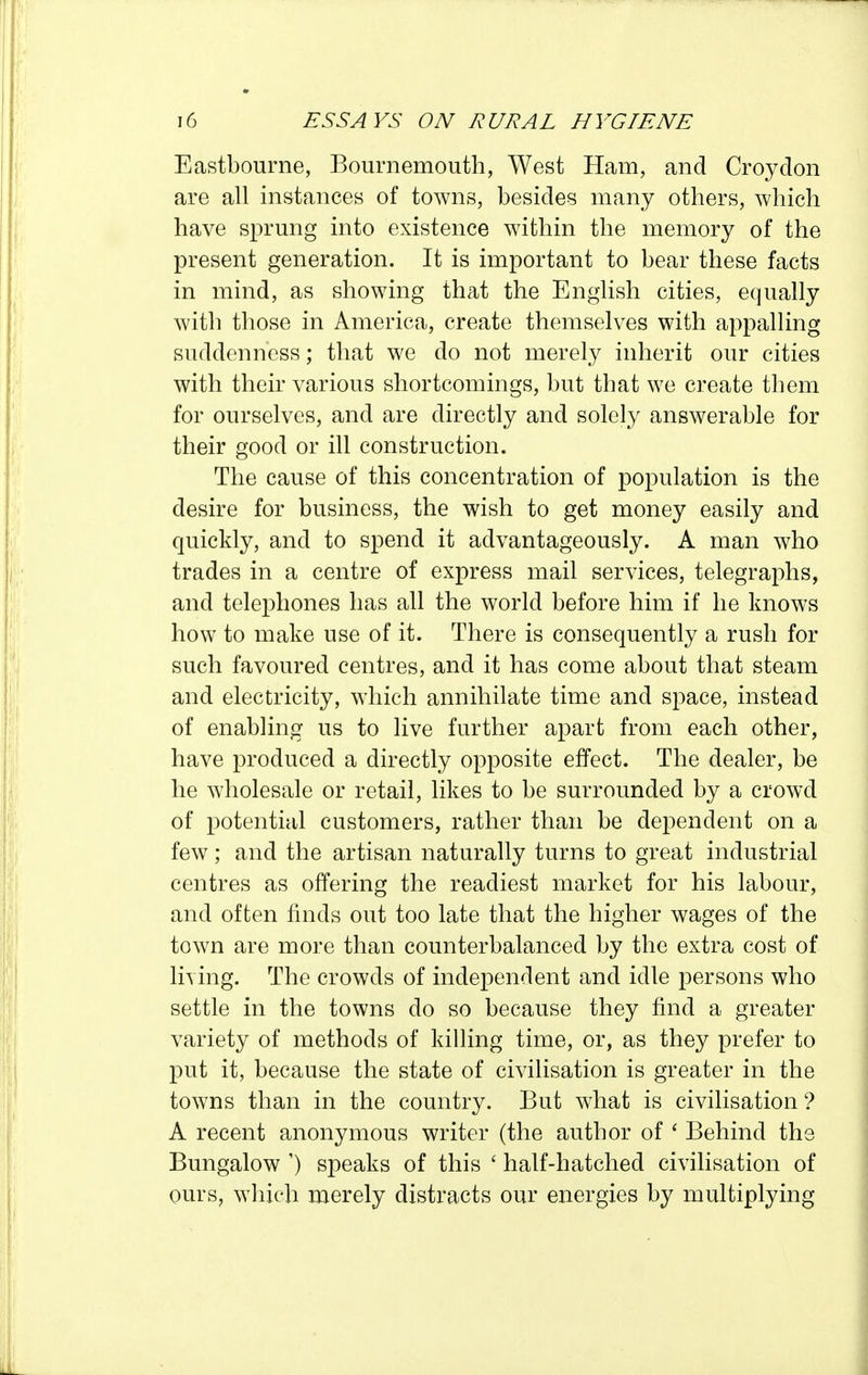 Eastbourne, Bournemouth, West Ham, and Croydon are all instances of towns, besides many others, which have sprung into existence within the memory of the present generation. It is important to bear these facts in mind, as showing that the English cities, equally with those in America, create themselves with appalling suddenness; that we do not merely inherit our cities with their various shortcomings, but that we create them for ourselves, and are directly and solely answerable for their good or ill construction. The cause of this concentration of population is the desire for business, the wish to get money easily and quickly, and to spend it advantageously. A man who trades in a centre of express mail services, telegraphs, and telephones has all the world before him if he knows how to make use of it. There is consequently a rush for such favoured centres, and it has come about that steam and electricity, which annihilate time and space, instead of enabling us to live further apart from each other, have produced a directly opposite effect. The dealer, be he wholesale or retail, likes to be surrounded by a crowd of potential customers, rather than be dependent on a few; and the artisan naturally turns to great industrial centres as offering the readiest market for his labour, and often finds out too late that the higher wages of the town are more than counterbalanced by the extra cost of liying. The crowds of independent and idle persons who settle in the towns do so because they find a greater variety of methods of killing time, or, as they prefer to put it, because the state of civilisation is greater in the towns than in the country. But what is civilisation'? A recent anonymous writer (the author of ' Behind the Bungalow ') speaks of this ' half-hatched civilisation of ours, wliieh merely distracts our energies by multiplying