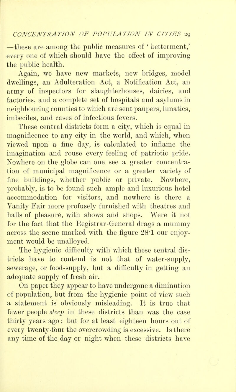 —these are among the pubHc measures of ' betterment,' every one of which should have the effect of improving the pubKc health. Again, we have new markets, new bridges, model dwellings, an Adulteration Act, a Notification Act, an army of inspectors for slaughterhouses, dairies, and factories, and a complete set of hospitals and asylums in neighbouring counties to which are sent paupers, lunatics, imbeciles, and cases of infectious fevers. These central districts form a city, which is equal in magnificence to any city in the world, and which, when viewed upon a fine day, is calculated to inflame the imagination and rouse every feeling of patriotic pride. Nowhere on the globe can one see a greater concentra- tion of municipal magnificence or a greater variety of fine buildings, whether public or private. Nowhere, probably, is to be found such ample and luxurious hotel accommodation for visitors, and nowhere is there a Vanity Fair more profusely furnished with theatres and halls of pleasure, with shows and shops. Were it not for the fact that the Kegistrar-General drags a mummy across the scene marked with the figure 28*1 our enjoy- ment would be unalloyed. The hygienic difficulty with which these central dis- tricts have to contend is not that of water-supply, sewerage, or food-supply, but a difficulty in getting an adequate supply of fresh air. On paper they appear to have undergone a diminution of population, but from the hygienic point of view such a statement is obviously misleading. It is true that fewer people dee]) in these districts than was the case thirty years ago; but for at least eighteen hours out of every twenty-four the overcrowding is excessive. Is there any time of the day or night when these districts have