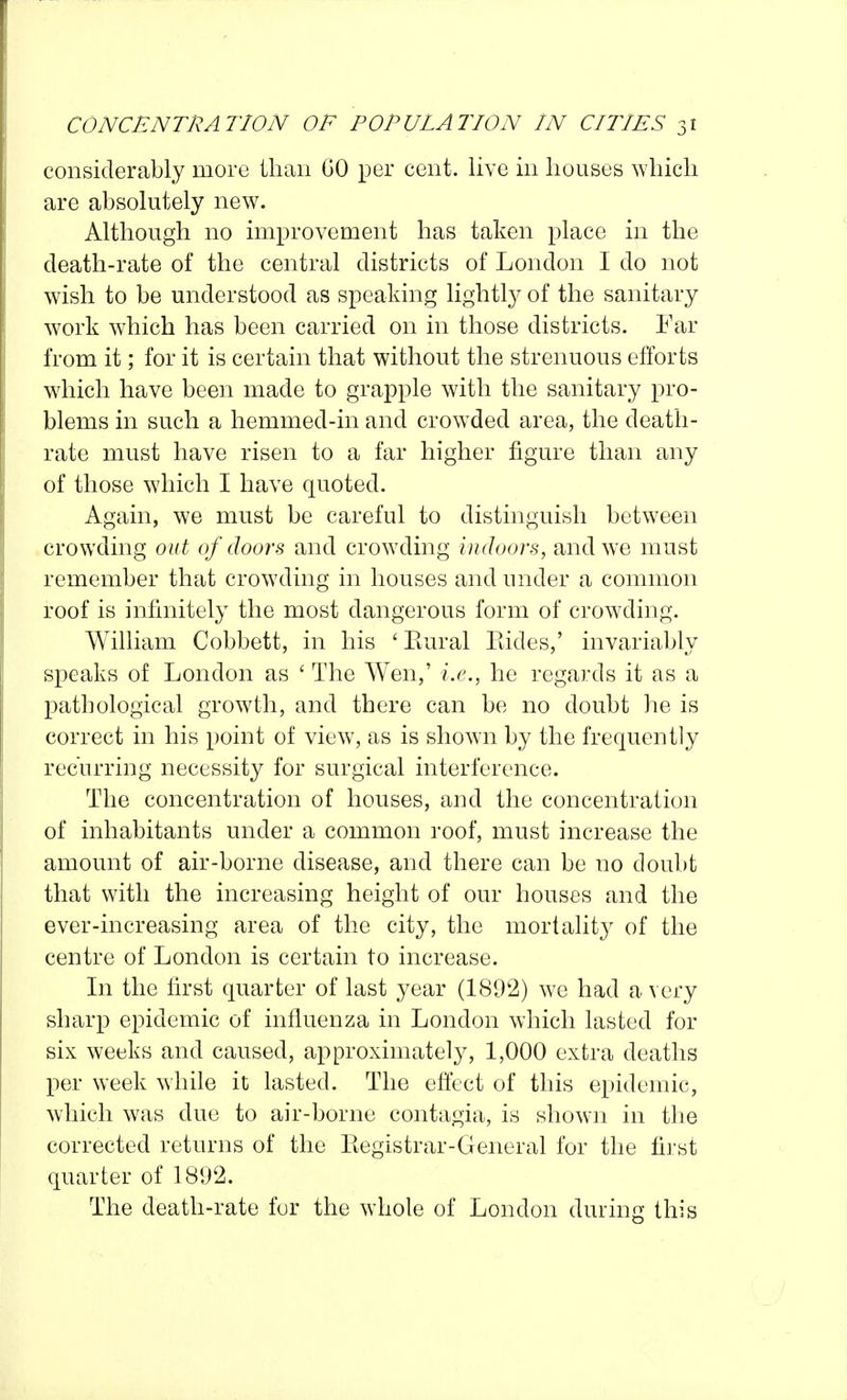 considerably more iliaii GO per cent, live in houses which are absolutely new. Although no improvement has taken place in the death-rate of the central districts of London I do not wish to be understood as speaking lightly of the sanitary work which has been carried on in those districts. Far from it; for it is certain that without the strenuous efforts wdiich have been made to grapple with the sanitary pro- blems in such a hemmed-in and crowded area, the death- rate must have risen to a far higher figure than any of those which I have quoted. Again, we must be careful to distinguish betw^een crowding out of doors and crowding indoors, and we must remember that crowding in houses and under a common roof is infinitely the most dangerous form of crowding. William Cobbett, in his ' Kural Eides,' invariably speaks of London as ' The Wen,' i.e., he regards it as a pathological growth, and there can be no doubt he is correct in his point of view, as is shown by the frequently recurring necessity for surgical interference. The concentration of houses, and the concentration of inhabitants under a common roof, must increase the amount of air-borne disease, and there can be no doubt that with the increasing height of our houses and the ever-increasing area of the city, the mortality of the centre of London is certain to increase. In the first quarter of last year (1892) w^e had a very sharp epidemic of influenza in London which lasted for six weeks and caused, approximately, 1,000 extra deaths per week while it lasted. The effect of this epidemic, which was due to air-borne contagia, is shown in the corrected returns of the Kegistrar-General for the first quarter of 1892. The death-rate fur the whole of London during this